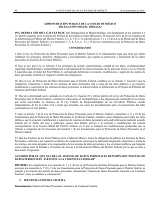 88 GACETA OFICIAL DE LA CIUDAD DE MÉXICO 14 de Septiembre de 2016
ADMINISTRACIÓN PÚBLICA DE LA CIUDAD DE MÉXICO
DELEGACIÓN MIGUEL HIDALGO
ING. BERTHA XÓCHITL GÁLVEZ RUIZ, Jefa Delegacional en Miguel Hidalgo, con fundamento en los artículos 6 y
16, párrafo segundo, de la Constitución Política de los Estados Unidos Mexicanos; 39, fracción XLV de la Ley Orgánica de
la Administración Pública del Distrito Federal; 2, 5, 6, 7, 8, 9, 11, párrafo tercero, 13, y 14 de la Ley de Protección de Datos
Personales del Distrito Federal y los numerales 1, 3, 4, 5, 6, 8, 11 y 15 de los Lineamientos para la Protección de Datos
Personales en el Distrito Federal, y
CONSIDERANDO
I. Que la Ley de Protección de Datos Personales para el Distrito Federal es el ordenamiento legal que tiene por objeto
establecer los principios, derechos, obligaciones y procedimientos que regulan la protección y tratamiento de los datos
personales en posesión de los Entes Públicos.
II. Que la Ley prevé en su Artículo 5 los principios de licitud, consentimiento, calidad de los datos, confidencialidad,
seguridad, disponibilidad y temporalidad para la salvaguarda de los datos personales de las personas físicas y en su Artículo
6 especifica que el titular del Ente Público le corresponde determinar la creación, modificación o supresión de sistema de
datos personales conforme al respectivo ámbito de competencia
III. Que la Ley de Protección de Datos Personales para el Distrito Federal, establece en su artículo 7, fracción I que la
integración, tratamiento y tutela de los sistemas de datos personales está a cargo de los entes públicos y su creación,
modificación o supresión de los sistemas de datos personales, se deberá realizar su publicación en el Órgano de Difusión del
Gobierno del Distrito Federal.
IV. Que de conformidad con lo señalado en el artículo 41, fracción IV y último párrafo de la Ley de Protección de Datos
Personales para el Distrito Federal, constituyen infracciones el incumplimiento a las disposiciones contenidas en la misma,
que serán sancionadas en términos de la Ley Federal de Responsabilidades de los Servidores Públicos, siendo
independientes de las de orden civil o penal que procedan, así como los procedimientos para el resarcimiento del daño
ocasionado por el ente público.
V. Que el artículo 7 de la Ley de Protección de Datos Personales para el Distrito Federal y numerales 6, 8 y 10 de los
Lineamientos para la Protección de Datos Personales en el Distrito Federal, establece como obligación para todos los entes
públicos, que la creación, modificación o supresión de sistemas de datos personales sólo podrá efectuarse mediante acuerdo
emitido por el titular del ente y publicarse quince días hábiles previos a la creación o modificación del sistema
correspondiente en la Gaceta Oficial del Distrito Federal, en el que se indiquen las modificaciones producidas que se
refieran a cualquiera de las fracciones del numeral 7 de los Lineamientos para la Protección de Datos Personales en el
Distrito Federal.
VI. Que los Titulares de los Entes Públicos de la Ciudad de México, tienen la obligación de publicar los Sistemas de Datos
Personales, conforme a sus respectivos ámbitos de competencia; para lograr la adecuada integración, tratamiento y tutela de
los mismos, así como designar a los responsables de los sistemas de datos personales y los servidores públicos que fungirán
como enlaces entre la Entidad y el Instituto de Acceso a la Información Pública del Distrito Federal; por lo que se tiene a
bien emitir el siguiente:
ACUERDO POR EL QUE SE CREA EL SISTEMA DE DATOS PERSONALES DENOMINADO “SISTEMA DE
DATOS PERSONALES ATENCIÓN A LA VIOLENCIA FAMILIAR”
PRIMERO. En cumplimiento a los artículos 6, 7 y 8 de la Ley de Protección de Datos Personales para el Distrito Federal,
así como los numerales 6, 7 10 y 11 de los Lineamientos para la Protección de Datos Personales para el Distrito Federal, se
procede a la creación del sistema de datos personales denominado “Sistema de Datos Personales Atención a la Violencia
Familiar” como se establece a continuación:
I. IDENTIFICACIÓN DEL SISTEMA.
Denominación: Sistema de Datos Personales Atención a la Violencia Familiar.
 
