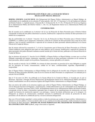 14 de Septiembre de 2016 GACETA OFICIAL DE LA CIUDAD DE MÉXICO 9
ADMINISTRACIÓN PÚBLICA DE LA CIUDAD DE MÉXICO
DELEGACIÓN MIGUEL HIDALGO
BERTHA XÓCHITL GALVEZ RUIZ, Jefa Delegacional del Órgano Político Administrativo en Miguel Hidalgo, de
conformidad con lo establecido en los artículos 87 tercer párrafo, 104, 105, 117 fracciones I y II; del Estatuto de Gobierno
del Distrito Federal ; 1, 2 párrafo tercero, 3 fracción III, 7, 10 fracción XI, 36, 37, 38 y 39 fracción LIV de la Ley Orgánica
de la Administración Pública del Distrito Federal; 1, 120, 121, del Reglamento Interior de la Administración Pública del
Distrito Federal:
CONSIDERANDOS
Que de acuerdo con lo establecido en el artículo 6 de la Ley de Protección de Datos Personales para el Distrito Federal
corresponde al titular del ente púbico determinar la creación, modificación o supresión de sistemas de datos personales en el
ámbito de su competencia.
Que de conformidad con el artículo 7 fracción I de la Ley de Protección de Datos Personales para el Distrito Federal
(LPDPDF), se establece que la integración, tratamiento y tutela de los sistemas de datos personales está a cargo de los entes
públicos y que la creación, modificación o supresión de los sistemas de datos personales deberán publicarse en la Gaceta
Oficial de la Ciudad de México.
Que de manera adicional los numerales 6, 7 y 8 de los Lineamientos para la Protección de Datos Personales en el Distrito
Federal establecen como obligación para todos los entes públicos, que la creación, modificación o supresión de sistemas de
datos personales sólo podrá efectuarse mediante acuerdo emitido por el titular del ente, publicado en la Gaceta Oficial de la
Ciudad de México.
Que en términos del artículo 21, fracción I de la LPDPDF, el Órgano Político en Miguel Hidalgo, en tanto que es un Ente
Obligado responsable del manejo, tratamiento, seguridad y protección de datos personales contenidos en sus sistemas de
datos personales, deberá cumplir con las políticas, lineamientos y normas aplicables en la materia.
Que de acuerdo al artículo 5 de la LPDPDF, los sistemas de datos personales en posesión de los entes Obligados se regirán
por los principios de licitud, consentimiento, calidad de los datos, confidencialidad, seguridad, disponibilidad y
temporalidad
Que el Órgano Político Administrativo en Miguel Hidalgo tiene la obligación de inscribir ante el Registro electrónico de
Sistemas de Datos Personales (RESDP), cada uno de los sistemas de Datos Personales en cumplimiento a lo ordenado por el
artículo 8 de la LPDPDF.
Que el 15 de enero de 2016, fue publicado en la Gaceta Oficial de la Ciudad de México, el Acuerdo por el cual se
Reforman, Adicionan y Derogan diversas Disposiciones del Reglamento Interior de la Administración Pública del Distrito
Federal, modificándose con ello la estructura orgánica del Órgano Político Administrativo en Miguel Hidalgo.
Que con motivo del cambio en la estructura orgánica que sufrió el Órgano Político Administrativo en Miguel Hidalgo, se
creó la Dirección Ejecutiva de Registros y Autorizaciones, unidad administrativa que de conformidad con lo dispuesto por
el articulo 172 Quarter, fracciones XXII y XXIV, del Reglamento Interior de la Administración Pública del Distrito Federal,
corresponde revisar los datos y documentos ingresados para el registro de las manifestaciones de construcción, así como
expedir las licencias de construcción especial y sus prorrogas, y ejercer las demás atribuciones que se le otorguen a la
Delegación en materia de construcciones; resultando necesaria la modificación del sistema de protección de datos
personales a fin de adecuar lo establecido por ley a la nueva estructura delegacional.
Que con el fin de brindar seguridad y certeza jurídica a todas las personas que acudan al órgano político Administrativo a
solicitar un servicio público o iniciar un trámite sobre el uso y destino de los datos personales, resulta necesario la creación
del Sistema de Datos Personales SISTEMA DE DATOS PERSONALES DEL REGISTRO DE MANIFESTACION
DE CONSTRUCCIÓN TIPO A, B o C, tengo a bien emitir el siguiente:
 