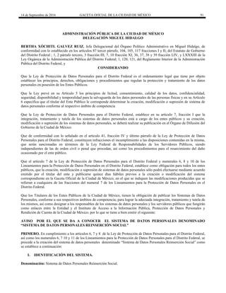 14 de Septiembre de 2016 GACETA OFICIAL DE LA CIUDAD DE MÉXICO 91
ADMINISTRACIÓN PÚBLICA DE LA CIUDAD DE MÉXICO
DELEGACIÓN MIGUEL HIDALGO
BERTHA XÓCHITL GALVEZ RUIZ, Jefa Delegacional del Órgano Político Administrativo en Miguel Hidalgo, de
conformidad con lo establecido en los artículos 87 tercer párrafo, 104, 105, 117 fracciones I y II; del Estatuto de Gobierno
del Distrito Federal ; 1, 2 párrafo tercero, 3 fracción III, 7, 10 fracción XI, 36, 37, 38 y 39 fracción LIV, y LXXXIII de la
Ley Orgánica de la Administración Pública del Distrito Federal; 1, 120, 121, del Reglamento Interior de la Administración
Pública del Distrito Federal, y
CONSIDERANDO
Que la Ley de Protección de Datos Personales para el Distrito Federal es el ordenamiento legal que tiene por objeto
establecer los principios, derechos, obligaciones y procedimientos que regulan la protección y tratamiento de los datos
personales en posesión de los Entes Públicos.
Que la Ley prevé en su Artículo 5 los principios de licitud, consentimiento, calidad de los datos, confidencialidad,
seguridad, disponibilidad y temporalidad para la salvaguarda de los datos personales de las personas físicas y en su Artículo
6 especifica que el titular del Ente Público le corresponde determinar la creación, modificación o supresión de sistema de
datos personales conforme al respectivo ámbito de competencia
Que la Ley de Protección de Datos Personales para el Distrito Federal, establece en su artículo 7, fracción I que la
integración, tratamiento y tutela de los sistemas de datos personales está a cargo de los entes públicos y su creación,
modificación o supresión de los sistemas de datos personales, se deberá realizar su publicación en el Órgano de Difusión del
Gobierno de la Ciudad de México.
Que de conformidad con lo señalado en el artículo 41, fracción IV y último párrafo de la Ley de Protección de Datos
Personales para el Distrito Federal, constituyen infracciones el incumplimiento a las disposiciones contenidas en la misma,
que serán sancionadas en términos de la Ley Federal de Responsabilidades de los Servidores Públicos, siendo
independientes de las de orden civil o penal que procedan, así como los procedimientos para el resarcimiento del daño
ocasionado por el ente público.
Que el artículo 7 de la Ley de Protección de Datos Personales para el Distrito Federal y numerales 6, 8 y 10 de los
Lineamientos para la Protección de Datos Personales en el Distrito Federal, establece como obligación para todos los entes
públicos, que la creación, modificación o supresión de sistemas de datos personales sólo podrá efectuarse mediante acuerdo
emitido por el titular del ente y publicarse quince días hábiles previos a la creación o modificación del sistema
correspondiente en la Gaceta Oficial de la Ciudad de México, en el que se indiquen las modificaciones producidas que se
refieran a cualquiera de las fracciones del numeral 7 de los Lineamientos para la Protección de Datos Personales en el
Distrito Federal.
Que los Titulares de los Entes Públicos de la Ciudad de México, tienen la obligación de publicar los Sistemas de Datos
Personales, conforme a sus respectivos ámbitos de competencia; para lograr la adecuada integración, tratamiento y tutela de
los mismos, así como designar a los responsables de los sistemas de datos personales y los servidores públicos que fungirán
como enlaces entre la Entidad y el Instituto de Acceso a la Información Pública, Protección de Datos Personales y
Rendición de Cuenta de la Ciudad de México; por lo que se tiene a bien emitir el siguiente:
AVISO POR EL QUE SE DA A CONOCER EL SISTEMA DE DATOS PERSONALES DENOMINADO
“SISTEMA DE DATOS PERSONALES REINSERCIÓN SOCIAL”
PRIMERO. En cumplimiento a los artículos 6, 7 y 8 de la Ley de Protección de Datos Personales para el Distrito Federal,
así como los numerales 6, 7 10 y 11 de los Lineamientos para la Protección de Datos Personales para el Distrito Federal, se
procede a la creación del sistema de datos personales denominado “Sistema de Datos Personales Reinserción Social” como
se establece a continuación:
I. IDENTIFICACIÓN DEL SISTEMA.
Denominación: Sistema de Datos Personales Reinserción Social.
 