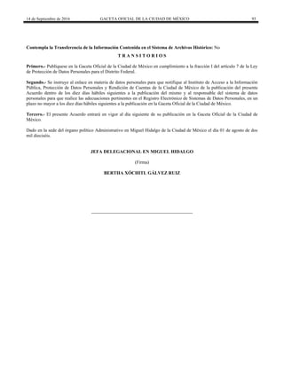 14 de Septiembre de 2016 GACETA OFICIAL DE LA CIUDAD DE MÉXICO 93
Contempla la Transferencia de la Información Contenida en el Sistema de Archivos Histórico: No
T R A N S I T O R I O S
Primero.- Publíquese en la Gaceta Oficial de la Ciudad de México en cumplimiento a la fracción I del artículo 7 de la Ley
de Protección de Datos Personales para el Distrito Federal.
Segundo.- Se instruye al enlace en materia de datos personales para que notifique al Instituto de Acceso a la Información
Pública, Protección de Datos Personales y Rendición de Cuentas de la Ciudad de México de la publicación del presente
Acuerdo dentro de los diez días hábiles siguientes a la publicación del mismo y al responsable del sistema de datos
personales para que realice las adecuaciones pertinentes en el Registro Electrónico de Sistemas de Datos Personales, en un
plazo no mayor a los diez días hábiles siguientes a la publicación en la Gaceta Oficial de la Ciudad de México.
Tercero.- El presente Acuerdo entrará en vigor al día siguiente de su publicación en la Gaceta Oficial de la Ciudad de
México.
Dado en la sede del órgano político Administrativo en Miguel Hidalgo de la Ciudad de México el día 01 de agosto de dos
mil dieciséis.
JEFA DELEGACIONAL EN MIGUEL HIDALGO
(Firma)
BERTHA XÓCHITL GÁLVEZ RUIZ
 