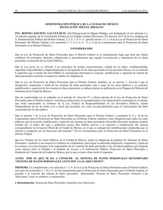 94 GACETA OFICIAL DE LA CIUDAD DE MÉXICO 14 de Septiembre de 2016
ADMINISTRACIÓN PÚBLICA DE LA CIUDAD DE MÉXICO
DELEGACIÓN MIGUEL HIDALGO
ING. BERTHA XÓCHITL GÁLVEZ RUIZ, Jefa Delegacional en Miguel Hidalgo, con fundamento en los artículos 6 y
16, párrafo segundo, de la Constitución Política de los Estados Unidos Mexicanos; 39, fracción XLV de la Ley Orgánica de
la Administración Pública del Distrito Federal; 2, 5, 6, 7, 8, 9, 11, párrafo tercero, 13, y 14 de la Ley de Protección de Datos
Personales del Distrito Federal y los numerales 1, 3, 4, 5, 6, 8, 11 y 15 de los Lineamientos para la Protección de Datos
Personales en el Distrito Federal, y
CONSIDERANDO
Que la Ley de Protección de Datos Personales para el Distrito Federal es el ordenamiento legal que tiene por objeto
establecer los principios, derechos, obligaciones y procedimientos que regulan la protección y tratamiento de los datos
personales en posesión de los Entes Públicos.
Que la Ley prevé en su Artículo 5 los principios de licitud, consentimiento, calidad de los datos, confidencialidad,
seguridad, disponibilidad y temporalidad para la salvaguarda de los datos personales de las personas físicas y en su Artículo
6 especifica que el titular del Ente Público le corresponde determinar la creación, modificación o supresión de sistema de
datos personales conforme al respectivo ámbito de competencia
Que la Ley de Protección de Datos Personales para el Distrito Federal, establece en su artículo 7, fracción I que la
integración, tratamiento y tutela de los sistemas de datos personales está a cargo de los entes públicos y su creación,
modificación o supresión de los sistemas de datos personales, se deberá realizar su publicación en el Órgano de Difusión del
Gobierno de la Ciudad de México.
Que de conformidad con lo señalado en el artículo 41, fracción IV y último párrafo de la Ley de Protección de Datos
Personales para el Distrito Federal, constituyen infracciones el incumplimiento a las disposiciones contenidas en la misma,
que serán sancionadas en términos de la Ley Federal de Responsabilidades de los Servidores Públicos, siendo
independientes de las de orden civil o penal que procedan, así como los procedimientos para el resarcimiento del daño
ocasionado por el ente público.
Que el artículo 7 de la Ley de Protección de Datos Personales para el Distrito Federal y numerales 6, 8 y 10 de los
Lineamientos para la Protección de Datos Personales en el Distrito Federal, establece como obligación para todos los entes
públicos, que la creación, modificación o supresión de sistemas de datos personales sólo podrá efectuarse mediante acuerdo
emitido por el titular del ente y publicarse quince días hábiles previos a la creación o modificación del sistema
correspondiente en la Gaceta Oficial de la Ciudad de México, en el que se indiquen las modificaciones producidas que se
refieran a cualquiera de las fracciones del numeral 7 de los Lineamientos para la Protección de Datos Personales en el
Distrito Federal.
Que los Titulares de los Entes Públicos de la Ciudad de México, tienen la obligación de publicar los Sistemas de Datos
Personales, conforme a sus respectivos ámbitos de competencia; para lograr la adecuada integración, tratamiento y tutela de
los mismos, así como designar a los responsables de los sistemas de datos personales y los servidores públicos que fungirán
como enlaces entre la Entidad y el Instituto de Acceso a la Información Pública, Protección de Datos Personales y
Rendición de Cuentas de la Ciudad de México; por lo que se tiene a bien emitir el siguiente:
AVISO POR EL QUE SE DA A CONOCER EL SISTEMA DE DATOS PERSONALES DENOMINADO
“SISTEMA DE DATOS PERSONALES ATENCIÓN A LAS ADICCIONES”.
PRIMERO. En cumplimiento a los artículos 6, 7 y 8 de la Ley de Protección de Datos Personales para el Distrito Federal,
así como los numerales 6, 7 10 y 11 de los Lineamientos para la Protección de Datos Personales para el Distrito Federal, se
procede a la creación del sistema de datos personales denominado “Sistema de Datos Personales Atención a las
Adicciones” como se establece a continuación:
I. Denominación: Sistema de Datos Personales Atención a las Adicciones.
 