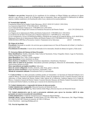 14 de Septiembre de 2016 GACETA OFICIAL DE LA CIUDAD DE MÉXICO 95
Finalidad o uso previsto: Integración de los expedientes de los residentes en Miguel Hidalgo que padezcan de alguna
adicción y que soliciten el apoyo de la Delegación para su tratamiento. Datos que permitirán la elaboración de elaborar
reportes y análisis estadísticos y de fiscalización sobre el uso y destino de los recursos públicos.
II. Normatividad Aplicable
Constitución Política de los Estados Unidos Mexicanos. (D.O.F. 05/02/1917) (D.O.F. 29/01/2016)
Ley General de Salud (D.O.F. 07/02/1984) (D.O.F. 10/05/2016)
Ley de Salud del Distrito Federal (G.O. 17/09/2009) (G.O. 19/01/2016)
Ley para la Atención Integral del Consumo de Sustancias Psicoactivas del Distrito Federal (G.O. 29/12/2010) (G.O.
18/12/2014)
Ley Orgánica de la Administración Pública del Distrito Federal (G.O. 17/09/2009) (G.O. 19/01/2016)
Ley de Protección de Datos Personales para el Distrito Federal (G.O. 17/09/2009) (G.O. 19/01/2016)
Ley de Transparencia, Acceso a la Información Pública y Rendición de Cuentas de la Ciudad de México. (G.O. 06/05/2016)
Reglamento Interior de la Administración Pública del Distrito Federal. (G.O.17/09/2009) (G.O.19/01/2016)
NOM-028-SSA2-2009 Para la Prevención, Control y Tratamiento de las Adicciones (D.O.F. 21/08/2009).
III. Origen de los Datos
Procedencia: Interesado en acceder a los servicios que se proporcionan en el Área de Promoción de la Salud y/o familiar o
representante legal
Procedimiento de obtención: A través de las solicitudes de los interesados, llenado de sábanas de registro y ficha social.
IV. Estructura Básica del Sistema de Datos Personales
Datos identificativos: Nombre, Domicilio, Edad, Fecha de Nacimiento, Firma, Fotografía, Género, Lugar de Nacimiento,
Teléfono Particular y Teléfono Celular
Datos Biomédicos: Peso, Talla y Grupo sanguíneo
Datos electrónicos: Correo electrónico no oficial
Datos afectivos y/o familiares: Nombre de familiares dependientes y beneficiarios, Parentesco
Datos sobre la salud de las personas: Antecedentes personales patológicos, Detección de enfermedades, Diagnóstico y
observaciones (primera revisión)
Datos especialmente protegidos (sensibles): Adicciones
Datos de carácter obligatorio: Nombre, domicilio, edad, firma, género y adicción.
Datos de carácter facultativo: Correo electrónico, responsable y tutor.
Método de tratamiento utilizado: Procedimiento físico y/o automatizado.
V. Cesión de Datos: Los datos personales recabados pueden ser transmitidos a la Secretaria de Salud del Gobierno de la
ciudad de México, Secretaria de Salud del Gobierno Federal, Centros de Integración Juvenil, Comisión Nacional Contra las
Adicciones, al Poder Judicial del Distrito Federal, Poder Judicial de la Federación, Auditoria Superior de la Ciudad de
México, Contraloría General del Distrito Federal, Comisión Derechos Humanos del Distrito Federal, Procuraduría General
de Justicia del Distrito Federal y los demás que se susciten de las determinaciones de ley.
VI. Unidad Administrativa y responsable del sistema de datos personales
Unidad Administrativa responsable: Dirección Ejecutiva de Desarrollo Social
Cargo del Responsable del SDP: Ing. María Gabriela Salido Magos, Directora Ejecutiva de Desarrollo Social
VII. Unidad administrativa ante la cual se presentarán solicitudes para ejercer los derechos ARCO de todos
personales así como la revocación del consentimiento
Unidad administrativa: Unidad de Transparencia de la Delegación Miguel Hidalgo
Domicilio oficial y correo electrónico: Avenida Parque Lira #94, Planta Baja, Col. Observatorio, Del. Miguel Hidalgo,
CP.11860 Tel.2623-0073 Horario de atención: de 9:00 a 15:00 horas
Correo Electrónico: oip@miguelhidalgo.gob.mx
VII.- Nivel de Seguridad: Alto
 