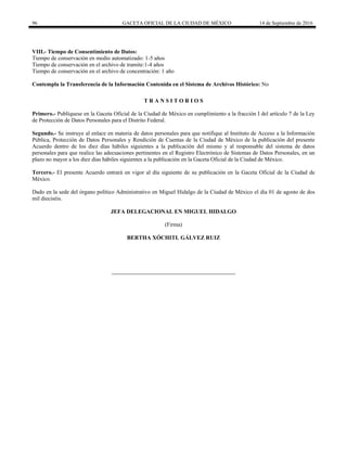 96 GACETA OFICIAL DE LA CIUDAD DE MÉXICO 14 de Septiembre de 2016
VIII.- Tiempo de Consentimiento de Datos:
Tiempo de conservación en medio automatizado: 1-5 años
Tiempo de conservación en el archivo de tramite:1-4 años
Tiempo de conservación en el archivo de concentración: 1 año
Contempla la Transferencia de la Información Contenida en el Sistema de Archivos Histórico: No
T R A N S I T O R I O S
Primero.- Publíquese en la Gaceta Oficial de la Ciudad de México en cumplimiento a la fracción I del artículo 7 de la Ley
de Protección de Datos Personales para el Distrito Federal.
Segundo.- Se instruye al enlace en materia de datos personales para que notifique al Instituto de Acceso a la Información
Pública, Protección de Datos Personales y Rendición de Cuentas de la Ciudad de México de la publicación del presente
Acuerdo dentro de los diez días hábiles siguientes a la publicación del mismo y al responsable del sistema de datos
personales para que realice las adecuaciones pertinentes en el Registro Electrónico de Sistemas de Datos Personales, en un
plazo no mayor a los diez días hábiles siguientes a la publicación en la Gaceta Oficial de la Ciudad de México.
Tercero.- El presente Acuerdo entrará en vigor al día siguiente de su publicación en la Gaceta Oficial de la Ciudad de
México.
Dado en la sede del órgano político Administrativo en Miguel Hidalgo de la Ciudad de México el día 01 de agosto de dos
mil dieciséis.
JEFA DELEGACIONAL EN MIGUEL HIDALGO
(Firma)
BERTHA XÓCHITL GÁLVEZ RUIZ
 