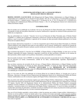 14 de Septiembre de 2016 GACETA OFICIAL DE LA CIUDAD DE MÉXICO 97
ADMINISTRACIÓN PÚBLICA DE LA CIUDAD DE MÈXICO
DELEGACIÓN MIGUEL HIDALGO
BERTHA XÓCHITL GALVEZ RUIZ, Jefa Delegacional del Órgano Político Administrativo en Miguel Hidalgo, de
conformidad con lo establecido en los artículos 87 tercer párrafo, 104, 105, 117 fracciones I y II; del Estatuto de Gobierno
del Distrito Federal; 1, 2 párrafo tercero, 3 fracción III, 7, 10 fracción XI, 36, 37, 38 y 39 fracción LIV, y LXXXIII de la
Ley Orgánica de la Administración Pública del Distrito Federal; 1, 120, 121, del Reglamento Interior de la Administración
Pública del Distrito Federal:
CONSIDERANDOS
Que de acuerdo con lo establecido en el artículo 6 de la Ley de Protección de Datos Personales para el Distrito Federal
corresponde al titular del ente púbico determinar la creación, modificación o supresión de sistemas de datos personales en el
ámbito de su competencia.
Que de conformidad con el artículo 7 fracción I de la Ley de Protección de Datos Personales para el Distrito Federal
(LPDPDF), se establece que la integración, tratamiento y tutela de los sistemas de datos personales está a cargo de los entes
públicos y que la creación, modificación o supresión de los sistemas de datos personales deberán publicarse en la Gaceta
Oficial de la Ciudad de México.
Que de manera adicional los numerales 6, 7 y 8 de los Lineamientos para la Protección de Datos Personales en el Distrito
Federal establecen como obligación para todos los entes públicos, que la creación, modificación o supresión de sistemas de
datos personales sólo podrá efectuarse mediante acuerdo emitido por el titular del ente, publicado en la Gaceta Oficial de la
Ciudad de México.
Que en términos del artículo 21, fracción I de la LPDPDF, el Órgano Político en Miguel Hidalgo, en tanto que es un Ente
Obligado responsable del manejo, tratamiento, seguridad y protección de datos personales contenidos en sus sistemas de
datos personales, deberá cumplir con las políticas, lineamientos y normas aplicables en la materia.
Que de acuerdo al artículo 5 de la LPDPDF, los sistemas de datos personales en posesión de los entes Obligados se regirán
por los principios de licitud, consentimiento, calidad de los datos, confidencialidad, seguridad, disponibilidad y
temporalidad
Que con fecha veinticinco de noviembre de dos mil once, el Órgano Político Administrativo en Miguel Hidalgo inscribió
ante el Registro Electrónico de Sistemas de Datos Personales (RESDP), el sistema de Datos Personales denominado
FERIAS, EXPOSICIONES Y EVENTOS VINCULADOS A LA PROMOCIÒN DE ACTIVIDADES
CULTURALES Y RECREATIVAS, a cargo de la Dirección General de Desarrollo Delegacional, ello en cumplimiento
a lo ordenado por el artículo 8 de la LPDPDF.
Que el 15 de enero de 2016, fue publicado en la Gaceta Oficial de la Ciudad de México, el Acuerdo por el cual se
Reforman, Adicionan y Derogan diversas Disposiciones del Reglamento Interior de la Administración Pública del Distrito
Federal, modificándose con ello la estructura orgánica del Órgano Político Administrativo en Miguel Hidalgo.
Que con motivo del cambio en la estructura orgánica que sufrió el Órgano Político Administrativo en Miguel Hidalgo, se
creó la Dirección Ejecutiva de Desarrollo Social, unidad administrativa que de conformidad con lo dispuesto por el artículo
172 Septies, fracción XXI, del Reglamento Interior de la Administración Pública del Distrito Federal, corresponde
Establecer acciones tendientes a la realización de ferias, exposiciones y eventos vinculados a la promoción de actividades
culturales y recreativas dentro de la demarcación del Órgano Político Administrativo. A través de dichas actividades se
recaban datos personales de particulares; resultando necesaria la modificación del sistema de protección de datos personales
a fin de adecuar lo establecido por ley a la nueva estructura delegacional.
Que con el fin de brindar seguridad y certeza jurídica a todas las personas que acudan al órgano político Administrativo a
solicitar un servicio público o iniciar un trámite sobre el uso y destino de los datos personales, resulta necesario modificar
algunos conceptos que integran los apartados del Sistema de Datos Personales denominado FERIAS, EXPOSICIONES Y
EVENTOS VINCULADOS A LA PROMOCIÓN DE ACTIVIDADES CULTURALES Y RECREATIVAS, tengo a
bien emitir el siguiente:
 