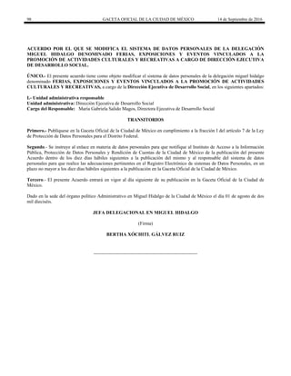 98 GACETA OFICIAL DE LA CIUDAD DE MÉXICO 14 de Septiembre de 2016
ACUERDO POR EL QUE SE MODIFICA EL SISTEMA DE DATOS PERSONALES DE LA DELEGACIÓN
MIGUEL HIDALGO DENOMINADO FERIAS, EXPOSICIONES Y EVENTOS VINCULADOS A LA
PROMOCIÓN DE ACTIVIDADES CULTURALES Y RECREATIVAS A CARGO DE DIRECCIÓN EJECUTIVA
DE DESARROLLO SOCIAL.
ÚNICO.- El presente acuerdo tiene como objeto modificar el sistema de datos personales de la delegación miguel hidalgo
denominado FERIAS, EXPOSICIONES Y EVENTOS VINCULADOS A LA PROMOCIÓN DE ACTIVIDADES
CULTURALES Y RECREATIVAS, a cargo de la Dirección Ejecutiva de Desarrollo Social, en los siguientes apartados:
I.- Unidad administrativa responsable
Unidad administrativa: Dirección Ejecutiva de Desarrollo Social
Cargo del Responsable: María Gabriela Salido Magos, Directora Ejecutiva de Desarrollo Social
TRANSITORIOS
Primero.- Publíquese en la Gaceta Oficial de la Ciudad de México en cumplimiento a la fracción I del artículo 7 de la Ley
de Protección de Datos Personales para el Distrito Federal.
Segundo.- Se instruye al enlace en materia de datos personales para que notifique al Instituto de Acceso a la Información
Pública, Protección de Datos Personales y Rendición de Cuentas de la Ciudad de México de la publicación del presente
Acuerdo dentro de los diez días hábiles siguientes a la publicación del mismo y al responsable del sistema de datos
personales para que realice las adecuaciones pertinentes en el Registro Electrónico de sistemas de Datos Personales, en un
plazo no mayor a los diez días hábiles siguientes a la publicación en la Gaceta Oficial de la Ciudad de México.
Tercero.- El presente Acuerdo entrará en vigor al día siguiente de su publicación en la Gaceta Oficial de la Ciudad de
México.
Dado en la sede del órgano político Administrativo en Miguel Hidalgo de la Ciudad de México el día 01 de agosto de dos
mil dieciséis.
JEFA DELEGACIONAL EN MIGUEL HIDALGO
(Firma)
BERTHA XÓCHITL GÁLVEZ RUIZ
 