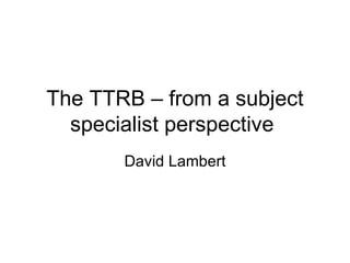 The TTRB – from a subject specialist perspective  David Lambert 