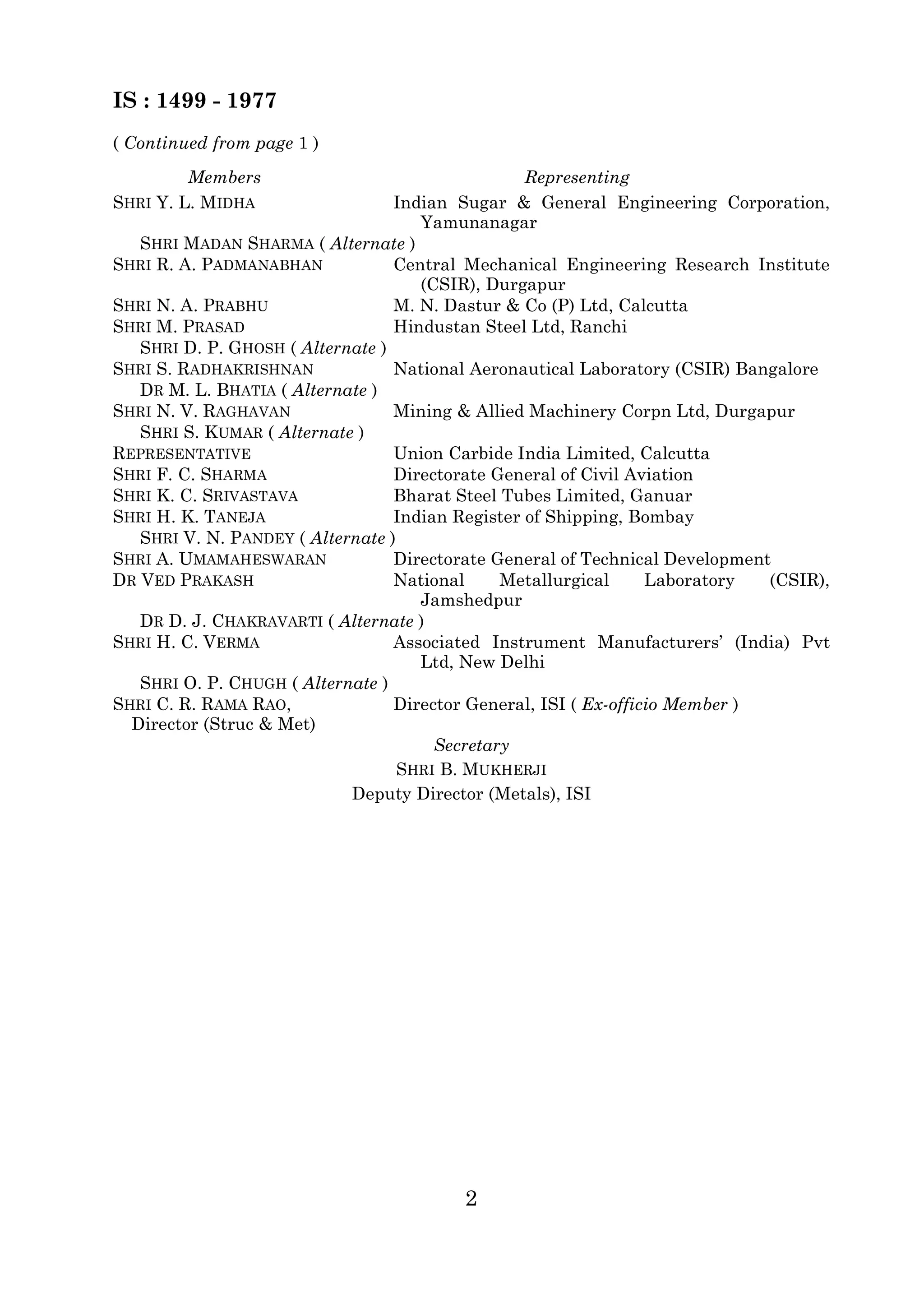 IS : 1499 - 1977 
2 
( Continued from page 1 ) 
Members Representing 
SHRI Y. L. MIDHA Indian Sugar & General Engineering Corporation, 
Yamunanagar 
SHRI MADAN SHARMA ( Alternate ) 
SHRI R. A. PADMANABHAN Central Mechanical Engineering Research Institute 
(CSIR), Durgapur 
SHRI N. A. PRABHU M. N. Dastur & Co (P) Ltd, Calcutta 
SHRI M. PRASAD Hindustan Steel Ltd, Ranchi 
SHRI D. P. GHOSH ( Alternate ) 
SHRI S. RADHAKRISHNAN National Aeronautical Laboratory (CSIR) Bangalore 
DR M. L. BHATIA ( Alternate ) 
SHRI N. V. RAGHAVAN Mining & Allied Machinery Corpn Ltd, Durgapur 
SHRI S. KUMAR ( Alternate ) 
REPRESENTATIVE Union Carbide India Limited, Calcutta 
SHRI F. C. SHARMA Directorate General of Civil Aviation 
SHRI K. C. SRIVASTAVA Bharat Steel Tubes Limited, Ganuar 
SHRI H. K. TANEJA Indian Register of Shipping, Bombay 
SHRI V. N. PANDEY ( Alternate ) 
SHRI A. UMAMAHESWARAN Directorate General of Technical Development 
DR VED PRAKASH National Metallurgical Laboratory (CSIR), 
Jamshedpur 
DR D. J. CHAKRAVARTI ( Alternate ) 
SHRI H. C. VERMA Associated Instrument Manufacturers’ (India) Pvt 
Ltd, New Delhi 
SHRI O. P. CHUGH ( Alternate ) 
SHRI C. R. RAMA RAO, 
Director (Struc & Met) 
Director General, ISI ( Ex-officio Member ) 
Secretary 
SHRI B. MUKHERJI 
Deputy Director (Metals), ISI 
 