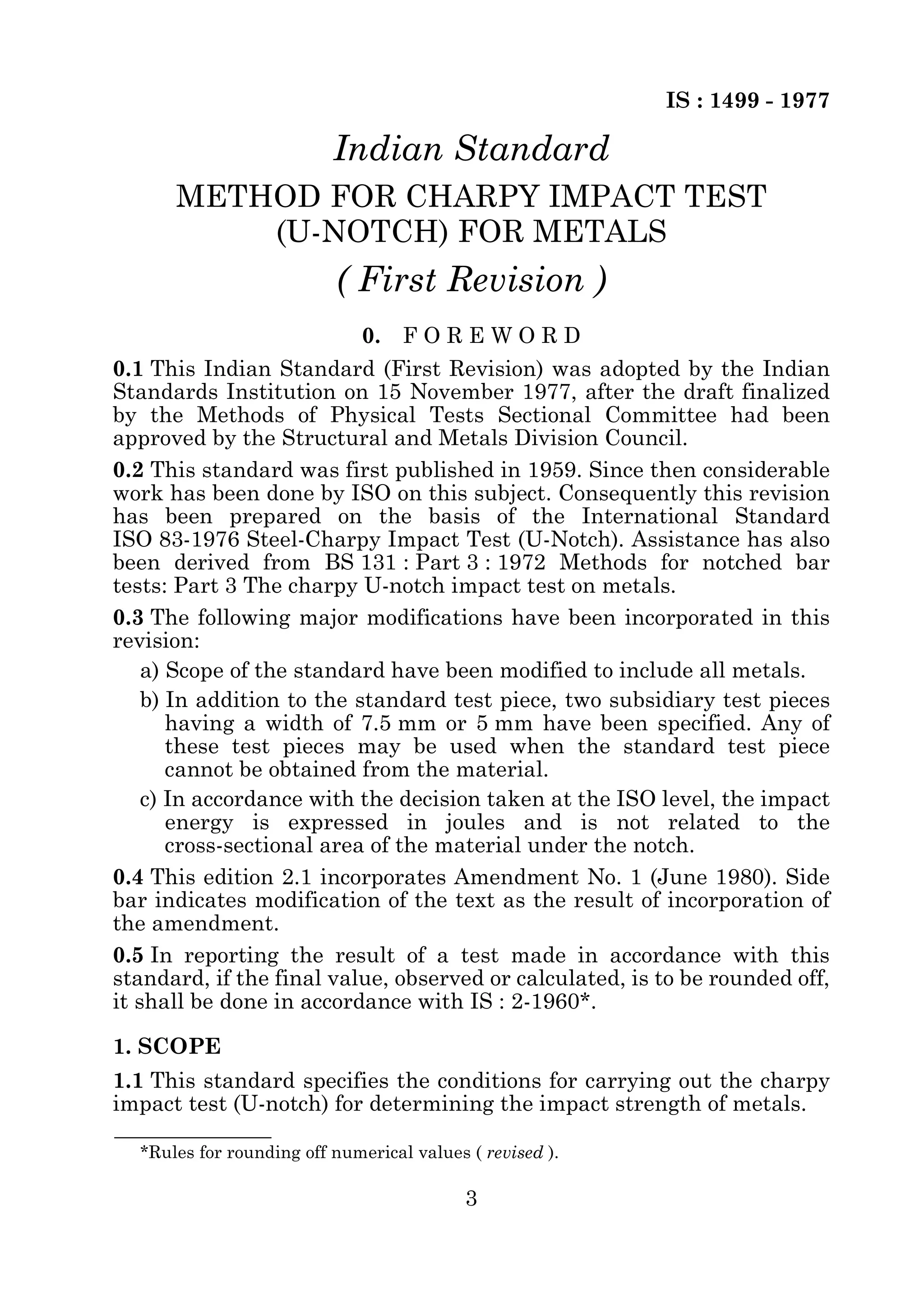 IS : 1499 - 1977 
Indian Standard 
METHOD FOR CHARPY IMPACT TEST 
(U-NOTCH) FOR METALS 
( First Revision ) 
0. F O R E W O R D 
0.1 This Indian Standard (First Revision) was adopted by the Indian 
Standards Institution on 15 November 1977, after the draft finalized 
by the Methods of Physical Tests Sectional Committee had been 
approved by the Structural and Metals Division Council. 
0.2 This standard was first published in 1959. Since then considerable 
work has been done by ISO on this subject. Consequently this revision 
has been prepared on the basis of the International Standard 
ISO 83-1976 Steel-Charpy Impact Test (U-Notch). Assistance has also 
been derived from BS 131 : Part 3 : 1972 Methods for notched bar 
tests: Part 3 The charpy U-notch impact test on metals. 
0.3 The following major modifications have been incorporated in this 
revision: 
a) Scope of the standard have been modified to include all metals. 
b) In addition to the standard test piece, two subsidiary test pieces 
having a width of 7.5 mm or 5 mm have been specified. Any of 
these test pieces may be used when the standard test piece 
cannot be obtained from the material. 
c) In accordance with the decision taken at the ISO level, the impact 
energy is expressed in joules and is not related to the 
cross-sectional area of the material under the notch. 
0.4 This edition 2.1 incorporates Amendment No. 1 (June 1980). Side 
bar indicates modification of the text as the result of incorporation of 
the amendment. 
0.5 In reporting the result of a test made in accordance with this 
standard, if the final value, observed or calculated, is to be rounded off, 
it shall be done in accordance with IS : 2-1960*. 
1. SCOPE 
1.1 This standard specifies the conditions for carrying out the charpy 
impact test (U-notch) for determining the impact strength of metals. 
*Rules for rounding off numerical values ( revised ). 
3 
 