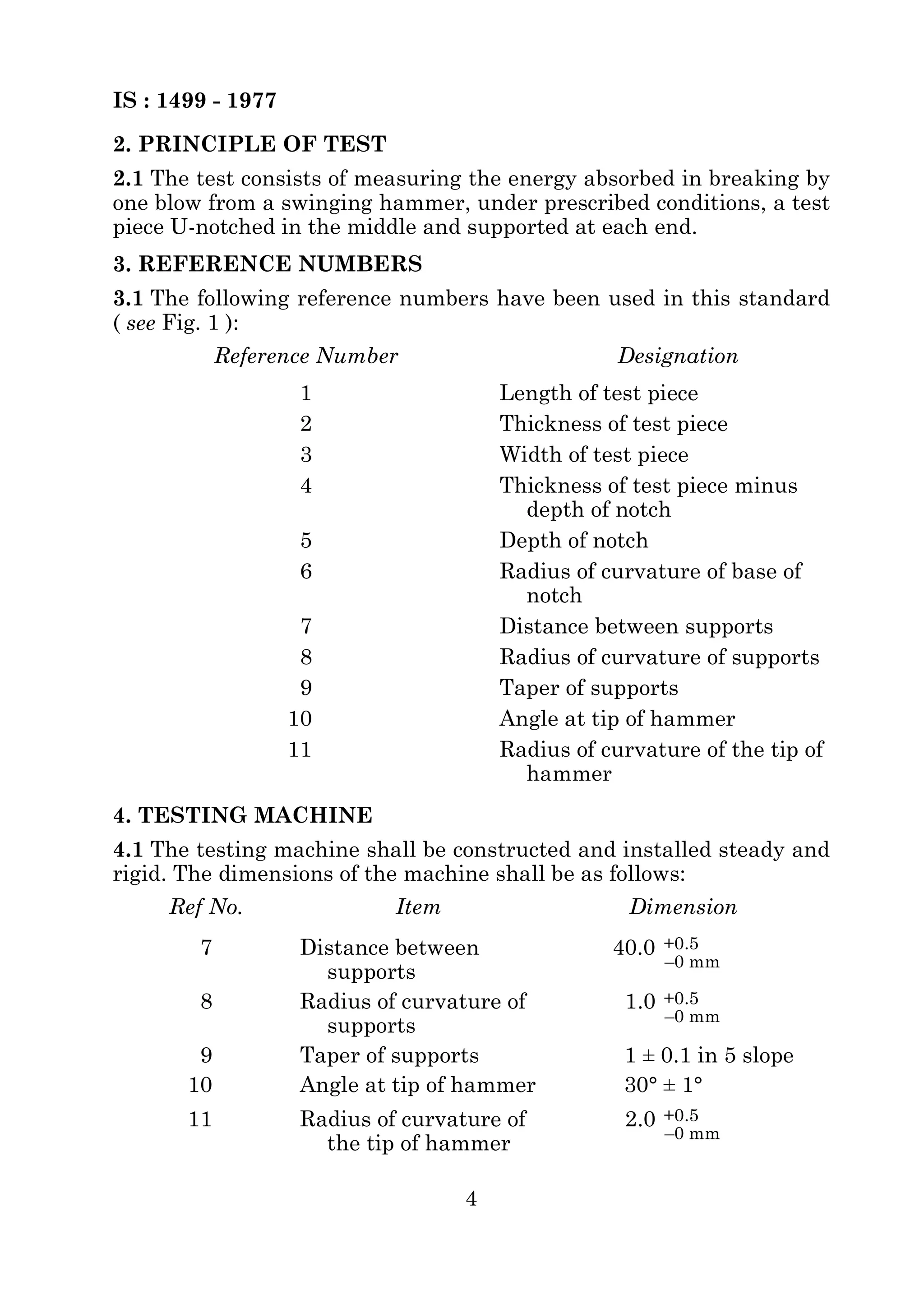 IS : 1499 - 1977 
2. PRINCIPLE OF TEST 
2.1 The test consists of measuring the energy absorbed in breaking by 
one blow from a swinging hammer, under prescribed conditions, a test 
piece U-notched in the middle and supported at each end. 
3. REFERENCE NUMBERS 
3.1 The following reference numbers have been used in this standard 
( see Fig. 1 ): 
Reference Number Designation 
1 Length of test piece 
2 Thickness of test piece 
3 Width of test piece 
4 Thickness of test piece minus 
4. TESTING MACHINE 
4.1 The testing machine shall be constructed and installed steady and 
rigid. The dimensions of the machine shall be as follows: 
4 
depth of notch 
5 Depth of notch 
6 Radius of curvature of base of 
notch 
7 Distance between supports 
8 Radius of curvature of supports 
9 Taper of supports 
10 Angle at tip of hammer 
11 Radius of curvature of the tip of 
hammer 
Ref No. Item Dimension 
7 Distance between 
supports 
40.0 
8 Radius of curvature of 
supports 
1.0 
9 Taper of supports 1 ± 0.1 in 5 slope 
10 Angle at tip of hammer 30° ± 1° 
11 Radius of curvature of 
the tip of hammer 
2.0 
+0.5 
–0 mm 
+0.5 
–0 mm 
+0.5 
–0 mm 
 