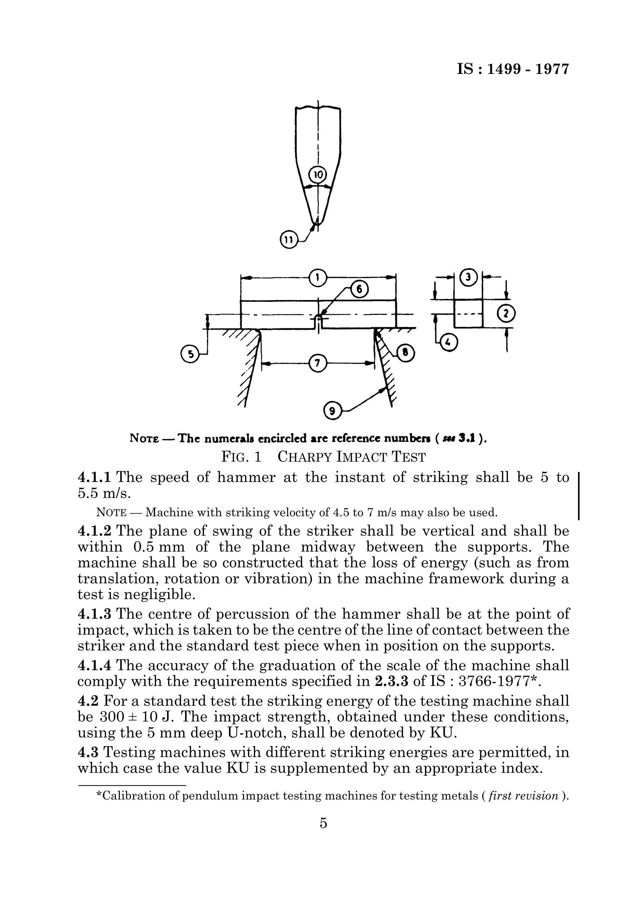 IS : 1499 - 1977 
FIG. 1 CHARPY IMPACT TEST 
4.1.1 The speed of hammer at the instant of striking shall be 5 to 
5.5 m/s. 
NOTE — Machine with striking velocity of 4.5 to 7 m/s may also be used. 
4.1.2 The plane of swing of the striker shall be vertical and shall be 
within 0.5 mm of the plane midway between the supports. The 
machine shall be so constructed that the loss of energy (such as from 
translation, rotation or vibration) in the machine framework during a 
test is negligible. 
4.1.3 The centre of percussion of the hammer shall be at the point of 
impact, which is taken to be the centre of the line of contact between the 
striker and the standard test piece when in position on the supports. 
4.1.4 The accuracy of the graduation of the scale of the machine shall 
comply with the requirements specified in 2.3.3 of IS : 3766-1977*. 
4.2 For a standard test the striking energy of the testing machine shall 
be 300 ± 10 J. The impact strength, obtained under these conditions, 
using the 5 mm deep U-notch, shall be denoted by KU. 
4.3 Testing machines with different striking energies are permitted, in 
which case the value KU is supplemented by an appropriate index. 
*Calibration of pendulum impact testing machines for testing metals ( first revision ). 
5 
 