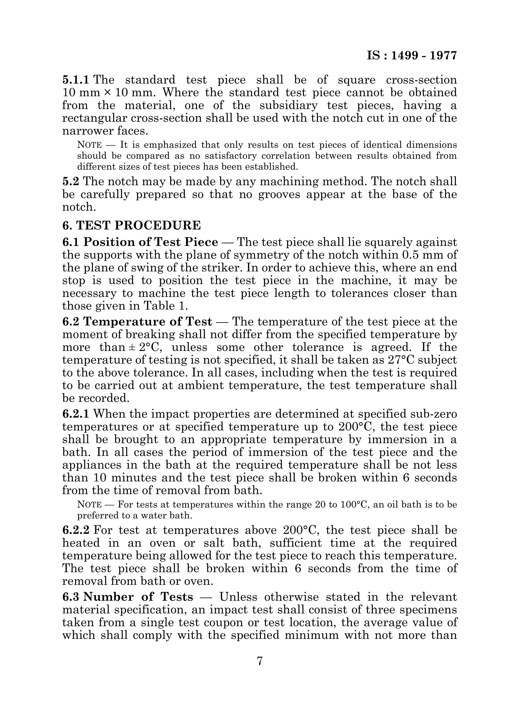 IS : 1499 - 1977 
5.1.1 The standard test piece shall be of square cross-section 
10 mm × 10 mm. Where the standard test piece cannot be obtained 
from the material, one of the subsidiary test pieces, having a 
rectangular cross-section shall be used with the notch cut in one of the 
narrower faces. 
NOTE — It is emphasized that only results on test pieces of identical dimensions 
should be compared as no satisfactory correlation between results obtained from 
different sizes of test pieces has been established. 
5.2 The notch may be made by any machining method. The notch shall 
be carefully prepared so that no grooves appear at the base of the 
notch. 
6. TEST PROCEDURE 
6.1 Position of Test Piece — The test piece shall lie squarely against 
the supports with the plane of symmetry of the notch within 0.5 mm of 
the plane of swing of the striker. In order to achieve this, where an end 
stop is used to position the test piece in the machine, it may be 
necessary to machine the test piece length to tolerances closer than 
those given in Table 1. 
6.2 Temperature of Test — The temperature of the test piece at the 
moment of breaking shall not differ from the specified temperature by 
more than ± 2°C, unless some other tolerance is agreed. If the 
temperature of testing is not specified, it shall be taken as 27°C subject 
to the above tolerance. In all cases, including when the test is required 
to be carried out at ambient temperature, the test temperature shall 
be recorded. 
6.2.1 When the impact properties are determined at specified sub-zero 
temperatures or at specified temperature up to 200°C, the test piece 
shall be brought to an appropriate temperature by immersion in a 
bath. In all cases the period of immersion of the test piece and the 
appliances in the bath at the required temperature shall be not less 
than 10 minutes and the test piece shall be broken within 6 seconds 
from the time of removal from bath. 
NOTE — For tests at temperatures within the range 20 to 100°C, an oil bath is to be 
preferred to a water bath. 
6.2.2 For test at temperatures above 200°C, the test piece shall be 
heated in an oven or salt bath, sufficient time at the required 
temperature being allowed for the test piece to reach this temperature. 
The test piece shall be broken within 6 seconds from the time of 
removal from bath or oven. 
6.3 Number of Tests — Unless otherwise stated in the relevant 
material specification, an impact test shall consist of three specimens 
taken from a single test coupon or test location, the average value of 
which shall comply with the specified minimum with not more than 
7 
 
