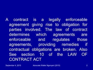 A contract is a legally enforceable
agreement giving rise to obligation for
parties involved. The law of contract
determines which agreements are
enforceable and regulates those
agreements, providing remedies if
contractual obligations are broken. Also
See section 10 of the LAW OF
CONTRACT ACT
September 4, 2015 Advocate Walter Ngonyani (2015) 2
 