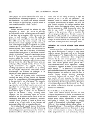 J INTELLEC PROP RIGHTS, MAY 2008220
GNU project and would obstruct the free flow of
information thus hampering the process of creativity
and innovation. To counter this problem Stallman
used the tenets of copyright law, twisted it around to
come up with something called ‘Copyleft’.
Copyleft and GPL
Richard Stallman realized that without any legal
mechanism to protect free access to software,
anybody could use the available source code, modify
it and then use proprietary rights to prevent free
access to such modified version. To make the
derivative work accessible, he came up with GPL.
The GPL covers the initial program and ‘any
derivative work’ under copyright law: that is to say, a
work containing the program or a portion of it, either
verbatim or with modifications and/or translated into
another language.12
GPL uses the concept of copyleft.
Copyleft is not some sort of left-wing, revolutionary
change in basic conceptions of intellectual property;
copyleft is copyright.13
To copyleft a program means,
that it is first copyrighted, after which distribution
terms are added that provide a right to use, modify
and redistribute the program’s code or any program
derived from it but only if the distribution terms are
unchanged. Thus, the code and the freedom become
legally inseparable.14
The copyleft license, by
asserting copyright over the software and by limiting
the user’s rights subject to the terms of the license,
acknowledges the existence of copyright as an
integral part of the open source movement.2
The concept of licensing under conventional
copyright law is very different from the one discussed
above. The owner of a copyright may grant an interest
in the copyright by way of a license.15
For example,
the author of a novel may license the right to
reproduce the work in hard-back to one person and
paper-back to another, the serialization rights to
newspapers and magazines, film rights and
dramatization rights to others and the translation
rights to yet another.16
Firstly, licensing under
copyright law, the proprietary rights are seldom
transferred and a licensee has the liberty to use the
copyrighted work with some restrictions. Secondly,
copyright being a bundle of rights, a license may
provide a part of such rights to one licensee and
another part of the rights to some other licensee.
On the other hand, copyleft licenses the software
programs under the GNU GPL through its licensing
terms and agreement guarantees users the freedom of
distribution of free software, freedom to receive the
source code and the liberty to modify or alter the
software or use it in new free programs.17
The
preamble18
to the GPL ensures that the source code of
a program, gets transferred to another user with the
same freedom including the freedom associated with
derivative works. For example, when a user uses a
software program as a GPL licensee, he enjoys the
right to use, modify or distribute the software
program. In the given case when he modifies the
software program and creates a derivative version of
the software, GPL demands him to further license this
derivative version and release the source code of the
changes or modifications to the community under the
same terms as those given under the original license.
Innovation and Growth through Open Source
Software
In recent years there has been a surge of interest in
open source development. A number of open source
products, such as, the Apache web server, dominate
product categories.19
In the personal system, operating
system market, International Data Corporation
estimates that the open source program Linux has
from seven to twenty one million users worldwide,
with a two hundred percent annual growth rate.20
Many observers believe that it represents a leading
challenger to Microsoft Windows in this important
market segment.19-21
The adoption of GNU/Linux and
applications like Open Office and Mozilla Firefox for
desktop computers has not been as rapid, but there is
growing interest evident amongst large-scale
government, business and end users.22
Due to the
large number of users accessing the open source
software, this movement aims at bringing about a new
era in the history of software programming through its
successful development and dissemination. It is surely
not without sound reasons that this movement has
attained such importance.
Decentralized System Produces Better Results
Open source software projects provide a rich field
to explore the processes of creation, accumulation and
dissemination of knowledge in spatially dispersed
settings where project membership is fluid and
participation is volatile. They represent a special
example of decentralized ‘project-based learning’.5,23
Differently from standard industry, where software is
developed in-house by firms and then sold out as a
finished product to customers on the market, in open
source software projects as many as thousands of
skilled programmers and users collectively develop
 