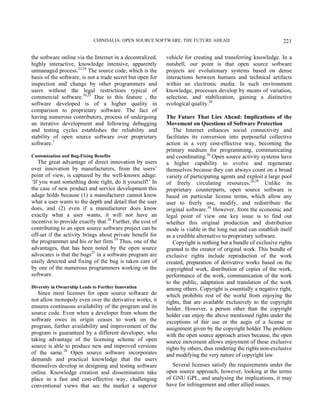 CHINDALIA: OPEN SOURCE SOFTWARE: THE FUTURE AHEAD 221
the software online via the Internet in a decentralized,
highly interactive, knowledge intensive, apparently
unmanaged process.23,24
The source code, which is the
basis of the software, is not a trade secret but open for
inspection and change by other programmers and
users without the legal restrictions typical of
commercial software.24,25
Due to this feature , the
software developed is of a higher quality in
comparison to proprietary software. The fact of
having numerous contributors, process of undergoing
an iterative development and following debugging
and testing cycles establishes the reliability and
stability of open source software over proprietary
software.3
Customization and Bug-Fixing Benefits
The great advantage of direct innovation by users
over innovation by manufacturers, from the users’
point of view, is captured by the well-known adage:
‘If you want something done right, do it yourself!’ In
the case of new product and service development this
adage holds because (1) a manufacturer cannot know
what a user wants to the depth and detail that the user
does, and (2) even if a manufacturer does know
exactly what a user wants, it will not have an
incentive to provide exactly that.26
Further, the cost of
contributing to an open source software project can be
off-set if the activity brings about private benefit for
the programmer and his or her firm.19
Thus, one of the
advantages, that has been noted by the open source
advocates is that the bugs27
in a software program are
easily detected and fixing of the bug is taken care of
by one of the numerous programmers working on the
software.
Diversity in Ownership Leads to Further Innovation
Since most licenses for open source software do
not allow monopoly even over the derivative works, it
ensures continuous availability of the program and its
source code. Even when a developer from whom the
software owes its origin ceases to work on the
program, further availability and improvement of the
program is guaranteed by a different developer, who
taking advantage of the licensing scheme of open
source is able to produce new and improved versions
of the same.28
Open source software incorporates
demands and practical knowledge that the users
themselves develop in designing and testing software
online. Knowledge creation and dissemination take
place in a fast and cost-effective way, challenging
conventional views that see the market a superior
vehicle for creating and transferring knowledge. In a
nutshell, our point is that open source software
projects are evolutionary systems based on dense
interactions between humans and technical artifacts
within an electronic media. In such environment
knowledge, processes develop by means of variation,
selection, and stabilization, gaining a distinctive
ecological quality.26
The Future That Lies Ahead: Implications of the
Movement on Questions of Software Protection
The Internet enhances social connectivity and
facilitates its conversion into purposeful collective
action in a very cost-effective way, becoming the
primary medium for programming, communicating
and coordinating.26
Open source activity systems have
a higher capability to evolve and regenerate
themselves because they can always count on a broad
variety of participating agents and exploit a large pool
of freely circulating resources.26,29
Unlike its
proprietary counterparts, open source software is
based on particular license terms, which allow any
user to freely use, modify, and redistribute the
original software.30
However, from the economic and
legal point of view one key issue is to find out
whether this original production and distribution
mode is viable in the long run and can establish itself
as a credible alternative to proprietary software.
Copyright is nothing but a bundle of exclusive rights
granted to the creator of original work. This bundle of
exclusive rights include reproduction of the work
created, preparation of derivative works based on the
copyrighted work, distribution of copies of the work,
performance of the work, communication of the work
to the public, adaptation and translation of the work
among others. Copyright is essentially a negative right,
which prohibits rest of the world from enjoying the
rights, that are available exclusively to the copyright
holder. However, a person other than the copyright
holder can enjoy the above mentioned rights under the
exceptions of fair use or the aegis of a license or
assignment given by the copyright holder The problem
with the open source approach arises because, the open
source movement allows enjoyment of these exclusive
rights by others, thus rendering the rights non-exclusive
and modifying the very nature of copyright law.
Several licenses satisfy the requirements under the
open source approach, however, looking at the terms
of GNU GPL, and analysing the implications, it may
have for infringement and other allied issues.
 