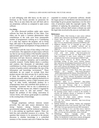 CHINDALIA: OPEN SOURCE SOFTWARE: THE FUTURE AHEAD 223
to such infringing code falls heavy on the users or
licensees as the license provides no protection for
them. This is an area where the user still feels safe to
use proprietary software as compared to open source
software.
Free Riding
An often discussed problem under open source
software has been the problem of free riders. Free
riders can be quite a common phenomenon when
contributions to the code exist from innumerable
number of programmers working on it. Contributing
to a code may improve the program, aid in fixing
bugs, add value to the program, however at the same
time it could hamper development of large products in
open source.3,37
Connected with the issue of free riding is the issue
of motivation. The opponents of open source software
say that no one invests labour if the benefits cannot be
appropriated; and if benefits cannot be appropriated,
motivation will lack. However, attention needs to be
drawn to the academic enterprise, and in particular,
scientific research. Yochai Bekler draws a corollary
and explains that thousands of individuals make
contributions to a body of knowledge, set up internal
systems of quality control, and produce the core of the
information and knowledge environment.38
These
individuals do not expect to exclude from their
product anyone who does not pay for it, and for many
of them the opportunity cost of participating in
academic research, rather than applying themselves to
commercial enterprise, carries a high economic price
tag.36
In other words, individuals produce on a
nonproprietary basis and contribute their product to a
knowledge ‘commons’ that no one is understood as
‘owning,’ and that anyone can, indeed is required by
professional norms to, take and extend.36
Thus,
despite the problem of free riding, motivation in
various forms, will always goad people to contribute
to the existing body of knowledge.
Conclusion
Though proprietary software interests remain
powerful, free and open source alternatives have
strong backers among business interests,
governmental adopters, and the technical community.
It is also picking up significant support. There are
both free and controlled resources in a society. The
question that remains to be answered in the present
discourse is whether knowledge is a controlled
resource or free resource and even if labour has been
expended in creation of particular software, should
the larger picture of distribution and dissemination of
knowledge be given greater importance over the strict
rules of protection under the copyright regime. The
ambition of replacing the proprietary software with
open source software shall remain a distant one until
the legal risks involved in the area are well dealt with.
References
1 Välimäki Mikko, Dual licensing in open source software
industry, http://opensource.mit.edu/papers/valimaki.pdf.
2 Chopra Samir & Scott Dexter, A comparative ethical
assessment of free software licensing schemes,
http://www.luc.edu/philosophy/opensource/FOSSEthics.pdf.
3 Madhavan Mahesh, Use of copyright by open source
software movement on computer software and its
implications, Journal of Intellectual Property Rights, 8 (1)
(2003) 32.
4 Schweik Charles M, Fostering open source research via a
world wide web system, http://www.pamij.com/
5_4/5_4_2_opensource.html; See also Baldi Stefan et al.,
Open courseware vs open source software- a critical
comparison, http://is2.lse.ac.uk/asp/aspecis/20020137.pdf.
5 Lanzara Giovan Francesco & Morner Michele, The
knowledge ecology of open source software projects,
http://opensource.mit.edu/papers/lanzaramorner.pdf; See also
Bitzer Jurgen & Wolfram Schrettl, Intrinsic motivation in
open source software development, http://teaching.coll.mpg.
de/econwork/BitzerSchr%C3%B6der.pdf.
6 1
Bonaccorsi Andrea & Cristina Rossi, Why open source
software can succeed, http://www2.ing.unipi.it/
~d6889/Approfondimenti/SO_Bonacc_Rossi(2003).pdf ; See
also Crowston Kevin et al., Information systems success in
free and open source software development: theory and
measures, http://floss.syr.edu/publications/crowston2006
flossSuccessSPIPpre-print.pdf.
7 Shareware: What is a definition? http://whatis.
techtarget.com/WhatIs_Definition_Page/0, 4152,212977,00.
html; See also Freeware: what is a definition?
http://whatis.techtarget.com/WhatIs_Definition_Page/0,4152,
212159,00.html.
8 Kernel is the fundamental part of a program, it is the part of
the operating system, which is closest to the machine, it
activates the hardware directly or interfaces to another
software layer that derives the hardware.
9 Lee Steve H, Open source software licensing,
http://eon.law.harvard.edu/openlaw/gpl.pdf.
10 FSF, the free software definition, http://www.fsf.org/
philosophy/freesw.
11 Stallman Richard, Free software: freedom and cooperation
(Speech delivered at New York University, New York, 29 May
2001), http://www.gnu.org/events/rms-nyu-2001-transcript.txt.
12 Legal Issues Relating to Free and Open Source Software,
2004, edited by Brian Fitzgerald and Graham Bassett,
http://www.law.qut.edu.au/files/open_source_book.pdf.
13 Pfaffenberger Bryan, Copyright strikes back,
http://www2.linuxjournal.com/article/5076; See also Evers
Steffen, An introduction to open source software development,
http://user.cs.tu-berlin.de/~tron/opensource/opensource.pdf.
 