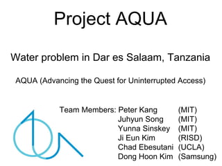 Project AQUA
Water problem in Dar es Salaam, Tanzania

AQUA (Advancing the Quest for Uninterrupted Access)


           Team Members: Peter Kang        (MIT)
                         Juhyun Song       (MIT)
                         Yunna Sinskey     (MIT)
                         Ji Eun Kim        (RISD)
                         Chad Ebesutani    (UCLA)
                         Dong Hoon Kim     (Samsung)
 
