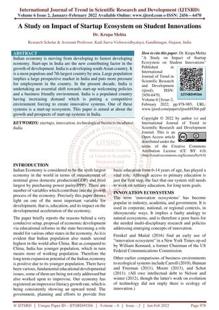 International Journal of Trend in Scientific Research and Development (IJTSRD)
Volume 6 Issue 2, January-February 2022 Available Online: www.ijtsrd.com e-ISSN: 2456 – 6470
@ IJTSRD | Unique Paper ID – IJTSRD49266 | Volume – 6 | Issue – 2 | Jan-Feb 2022 Page 978
A Study on Impact of Startup Ecosystem on Student Innovations
Dr. Krupa Mehta
Research Scholar & Assistant Professor, Kadi Sarva Vishwavidhyalaya, Gandhinagar, Gujarat, India
ABSTRACT
Indian economy is moving from developing to fastest developing
economy. Start-ups in India are the new contributing factor in the
growth of development. India is a developing south Asian country. It
is a most populous and 7th largest country by area. Large population
implies a large prospective market in India and puts more pressure
for employment in the country. In the present decade, India is
undertaking an essential shift towards start-up welcoming policies
and a business friendly environment. India is a populated country
having increasing demand which is putting a competitive
environment forcing to create innovative systems. One of these
systems is a start-up ecosystem. This paper is aimed at about the
growth and prospects of start-up systems in India.
KEYWORDS: startups, innovation, technological business incubator,
India
How to cite this paper: Dr. Krupa Mehta
"A Study on Impact of Startup
Ecosystem on Student Innovations"
Published in
International
Journal of Trend in
Scientific Research
and Development
(ijtsrd), ISSN:
2456-6470,
Volume-6 | Issue-2,
February 2022, pp.978-985, URL:
www.ijtsrd.com/papers/ijtsrd49266.pdf
Copyright © 2022 by author (s) and
International Journal of Trend in
Scientific Research and Development
Journal. This is an
Open Access article
distributed under the
terms of the Creative Commons
Attribution License (CC BY 4.0)
(http://creativecommons.org/licenses/by/4.0)
INTRODUCTION
Indian Economy is considered to be the sixth largest
economy in the world in terms of measurement of
nominal gross domestic production(GDP) and third
largest by purchasing power parity(PPP) .There are
number of variables which contribute into the growth
process of the economy. Precisely this paper throws
light on one of the most important variable for
development, that is, education, and its impact on the
developmental acceleration of the economy.
The paper briefly reports the reasons behind a very
conducive setup, proposal of economic development
via educational reforms in the state becoming a role
model for various other states in the economy. As it is
evident that Indian population also stands second
highest in the world after China. But as compared to
China, India has younger population, which in turn
means more of working population. Therefore the
long term expansion potential of the Indian economy
is positive due to its younger population. There have
been various, fundamental educational developmental
issues, some of them are being not only addressed but
also worked upon to improvise. Our economy has
registered an impressive literacy growth rate, which is
being consistently showing an upward trend. The
government, planning and efforts to provide free
basic education from 6-14 years of age, has played a
vital role. Although access to primary education is
just the first step, the fact that our system still needs
to work on tertiary education, for long term goals.
INNOVATION ECOSYSTEMS
The term ‘innovation ecosystems’ has become
popular in industry, academia, and government. It is
used in corporate, national, or regional contexts, in
idiosyncratic ways. It implies a faulty analogy to
natural ecosystems, and is therefore a poor basis for
the needed multi-disciplinary research and policies
addressing emerging concepts of innovation.
Frenkel and Maital (2016) find an early use of
“innovation ecosystem” in a New York Times op-ed
by William Kennard, a former Chairman of the US
Federal Communications Commission.
Other earlier comparisons of business environments
to ecological systems include Carroll (2010), Hannan
and Freeman (2011), Moore (2013), and Schot
(2011). (All owe intellectual debt to Nelson and
winter (2012), though the latter's work on evolution
of technology did not imply there is ecology of
innovation.)
IJTSRD49266
 