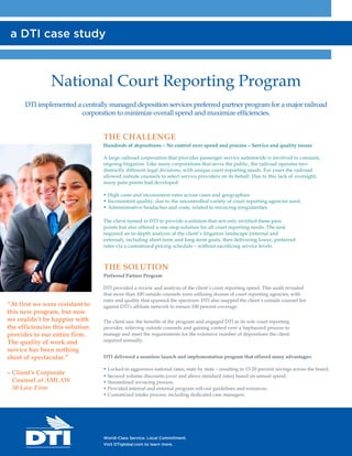 National Court Reporting Program
DTI implemented a centrally managed deposition services preferred partner program for a major railroad
corporation to minimize overall spend and maximize efficiencies.
THE CHALLENGE
Hundreds of depositions – No control over spend and process – Service and quality issues
A large railroad corporation that provides passenger service nationwide is involved in constant,
ongoing litigation. Like many corporations that serve the public, the railroad operates two
distinctly different legal divisions, with unique court reporting needs. For years the railroad
allowed outside counsels to select service providers on its behalf. Due to this lack of oversight,
many pain points had developed:
• High costs and inconsistent rates across cases and geographies.
• Inconsistent quality, due to the uncontrolled variety of court reporting agencies used.
• Administrative headaches and costs, related to invoicing irregularities.
The client turned to DTI to provide a solution that not only rectified these pain
points but also offered a one-stop solution for all court reporting needs. The task
required an in-depth analysis of the client’s litigation landscape (internal and
external), including short-term and long-term goals, then delivering lower, preferred
rates via a customized pricing schedule – without sacrificing service levels.
THE SOLUTION
Preferred Partner Program
DTI provided a review and analysis of the client’s court reporting spend. This audit revealed
that more than 100 outside counsels were utilizing dozens of court reporting agencies, with
rates and quality that spanned the spectrum. DTI also mapped the client’s outside counsel list
against DTI’s affiliate network to ensure 100 percent coverage.
The client saw the benefits of the program and engaged DTI as its sole court reporting
provider, relieving outside counsels and gaining control over a haphazard process to
manage and meet the requirements for the extensive number of depositions the client
required annually.
DTI delivered a seamless launch and implementation program that offered many advantages:
• Locked-in aggressive national rates, state by state – resulting in 15-20 percent savings across the board.
• Secured volume discounts (over and above standard rates) based on annual spend.
• Streamlined invoicing process.
• Provided internal and external program roll-out guidelines and resources.
• Customized intake process, including dedicated case managers.
a DTI case study
World-Class Service. Local Commitment.
Visit DTIglobal.com to learn more.
“At first we were resistant to
this new program, but now
we couldn’t be happier with
the efficiencies this solution
provides to our entire firm.
The quality of work and
service has been nothing
short of spectacular.”
– Client’s Corporate
Counsel at AMLAW
50 Law Firm
 