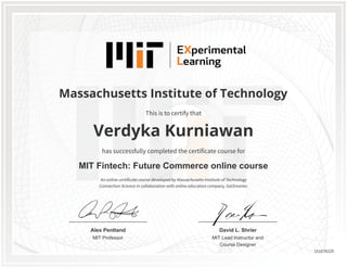 MIT Professor
Alex Pentland
MIT Lead Instructor and
Course Designer
David L. Shrier
Massachusetts Institute of Technology
MIT Fintech: Future Commerce online course
Verdyka Kurniawan
This is to certify that
has successfully completed the certificate course for
An online certificate course developed by Massachusetts Institute of Technology
Connection Science in collaboration with online education company, GetSmarter.
151676229
 