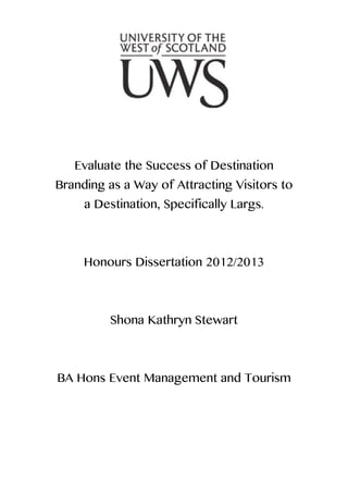 Evaluate the Success of Destination
Branding as a Way of Attracting Visitors to
a Destination, Specifically Largs.
Honours Dissertation 2012/2013
Shona Kathryn Stewart
BA Hons Event Management and Tourism
 