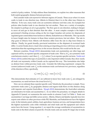 control of policy makers. To help address these limitations, we explore two other measures that
both exploit geographic distance between provinces.
First consider trade cost asymmetries between regions of Canada. These occur when it is more
costly to trade in one direction (say, Alberta to Ontario) than it is in the other (say, Ontario to
Alberta). To be sure, many trade costs are symmetric (distance and time costs, for example) but
policies often burden trade in one direction but not another. There are a variety of examples,
the simplest is perhaps an oil or gas pipeline. The ﬂow goes in one direction, making it cheaper
to move oil and gas in that direction than the other. A more complex example is the federal
government’s binding revenue ceiling on the two large Canadian rail carriers for shipments of
regulated grain commodities from farmers in Alberta, Saskatchewan or Manitoba. This cap results
in lower freight rates for farmers in those three western provinces, but not others. The rate to
ship grain to Ontario from Alberta will therefore differ from the rate to ship from Ontario to
Alberta. Finally, for goods broadly, provincial restrictions on the shipment of oversized loads
differ. A carrier breaks down a load when entering an importing province with lower axle weight
restrictions than the exporting province; in the reverse direction, this would not be the case.
Between countries, Waugh (2010) demonstrates trade cost asymmetries are often large and
captured well by an exporter-speciﬁc component of trade costs. That is, if t
j
ni are symmetric trade
costs between country n and i then τ
j
ni = t
j
nit
j
i, where t
j
i is an exporter-speciﬁc cost term. Tombe and
Winter (2014) conﬁrm this type of asymmetry is also important within Canada; they show nearly
all trade cost asymmetry within Canada can be captured this way. This formulation also helps
us abstract from within-province trade costs. Consider the following experiment: compare the
current (unknown) trade costs τ
j
ni to the minimum trade cost between two provinces, regardless
of the direction of ﬂow; speciﬁcally,
τ
j
ni/ min τ
j
ni, τ
j
in = max 1, t
j
i/t
j
n . (2)
This demonstrates that estimates of t
j
i are sufﬁcient to know how trade costs τ
j
ni are enlarged by
asymmetries; we need not know the actual level of τ
j
ni.
How can we estimate these exporter-speciﬁc costs? Intuitively, the procedure is simple. Proxy
symmetric trade costs t
j
ni by geographic distance and regress trade ﬂows on this distance along
with importer and exporter ﬁxed-effects. Waugh (2010) demonstrates the ﬁxed-effect estimates
are informative for trade cost asymmetries t
j
i. As we follow his procedure, we relegate details to
Appendix B. Instead, we summarize the main results in columns 2 and 3 of Table 4. Trade cost
asymmetries t
j
i are large and differ across sectors. Alberta, Ontario and Quebec typically have low
export costs relative to other provinces while PEI, Manitoba, and Saskatchewan have the highest
costs. In the industry panel, utilities, food, agriculture, business services, and transportation have
the highest asymmetric costs while wholesale and retail trade and the equipment and vehicle
sector have the lowest. Using equation 2, we report the average contribution of asymmetries to
trade costs in the third column of panel (b). Overall, trade costs are nearly 8% larger due to trade
9
 