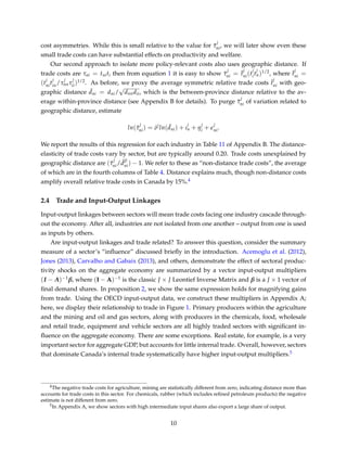 cost asymmetries. While this is small relative to the value for ¯τ
j
ni, we will later show even these
small trade costs can have substantial effects on productivity and welfare.
Our second approach to isolate more policy-relevant costs also uses geographic distance. If
trade costs are τni = tniti then from equation 1 it is easy to show ¯τ
j
ni = ¯t
j
ni(t
j
it
j
n)1/2, where ¯t
j
ni =
(t
j
nit
j
in/τ
j
nnτ
j
ii)1/2. As before, we proxy the average symmetric relative trade costs ¯t
j
ni with geo-
graphic distance ¯dni = dni/
√
dnndii, which is the between-province distance relative to the av-
erage within-province distance (see Appendix B for details). To purge ¯τ
j
ni of variation related to
geographic distance, estimate
ln( ¯τ
j
ni) = δj
ln( ¯dni) + ι
j
n + η
j
i +
j
ni.
We report the results of this regression for each industry in Table 11 of Appendix B. The distance-
elasticity of trade costs vary by sector, but are typically around 0.20. Trade costs unexplained by
geographic distance are ( ¯τ
j
ni/ ¯d
ˆδj
ni) − 1. We refer to these as “non-distance trade costs”, the average
of which are in the fourth columns of Table 4. Distance explains much, though non-distance costs
amplify overall relative trade costs in Canada by 15%.4
2.4 Trade and Input-Output Linkages
Input-output linkages between sectors will mean trade costs facing one industry cascade through-
out the economy. After all, industries are not isolated from one another – output from one is used
as inputs by others.
Are input-output linkages and trade related? To answer this question, consider the summary
measure of a sector’s “inﬂuence” discussed brieﬂy in the introduction. Acemoglu et al. (2012),
Jones (2013), Carvalho and Gabaix (2013), and others, demonstrate the effect of sectoral produc-
tivity shocks on the aggregate economy are summarized by a vector input-output multipliers
(I − A)−1β, where (I − A)−1 is the classic J × J Leontief Inverse Matrix and β is a J × 1 vector of
ﬁnal demand shares. In proposition 2, we show the same expression holds for magnifying gains
from trade. Using the OECD input-output data, we construct these multipliers in Appendix A;
here, we display their relationship to trade in Figure 1. Primary producers within the agriculture
and the mining and oil and gas sectors, along with producers in the chemicals, food, wholesale
and retail trade, equipment and vehicle sectors are all highly traded sectors with signiﬁcant in-
ﬂuence on the aggregate economy. There are some exceptions. Real estate, for example, is a very
important sector for aggregate GDP, but accounts for little internal trade. Overall, however, sectors
that dominate Canada’s internal trade systematically have higher input-output multipliers.5
4The negative trade costs for agriculture, mining are statistically different from zero, indicating distance more than
accounts for trade costs in this sector. For chemicals, rubber (which includes reﬁned petroleum products) the negative
estimate is not different from zero.
5In Appendix A, we show sectors with high intermediate input shares also export a large share of output.
10
 