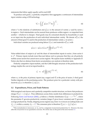 statements that follow apply equally well to real GDP.
To produce each good j, a perfectly competitive ﬁrm aggregates a continuum of intermediate
input varieties using a CES technology
Y
j
n =
ˆ 1
0
y
j
n(ω)
σj−1
σj
dω
σj
σj−1
, (4)
where σj is the elasticity of substitution and y
j
n(ω) is the amount of variety ω used by sector j
in region n. Each intermediate can be sourced from producers within region n or imported from
another – whichever is cheaper. Final goods may be consumed directly by households or used
as an input into the production of each individual intermediate variety. We denote m
jk
n (ω) the
amount of ﬁnal good Yk
n used in the production of intermediate variety ω in sector j.
Individual varieties are produced using labour L
j
n(ω) and materials m
jk
n (ω) with
y
j
n(ω) = ϕ
j
n(ω)L
j
n(ω)φj
J
∏
k=1
m
jk
n (ω)γjk
(1−φj
). (5)
Value-added share of output is φj and the share of intermediate inputs in sector j from sector k
is γjk. Primary inputs include more than just labour and we presume that they are all perfectly
mobile across sectors but cannot move across regions. We explore factor mobility in Appendix D.
Notice also that we abstract from factor accumulation; our analysis is therefore static.
Perfectly competitive input markets, and the Cobb-Douglas structure of the production tech-
nology, implies the cost of an input bundle is
c
j
n ∝ w
φj
n
J
∏
k=1
Pk
n
γjk
(1−φj
)
, (6)
where wn is the price of primary inputs (say, wages) and P
j
n is the price of sector j’s ﬁnal good.
Neither depends on the purchasing sector. The producer price for a particular variety with pro-
ductivity ϕ
j
n(ω) is therefore c
j
n/ϕ
j
n(ω).
3.2 Expenditures, Prices, and Trade Patterns
With marginal costs known and a perfectly competitive market structure, we know that producers
charge P
j
i (ω) = c
j
i/ϕ
j
i(ω). Price differences across ﬁrms results from differences in productivity.
Following Eaton and Kortum (2002), ϕ follows a Fréchet distribution F
j
n(ϕ) = e−T
j
n ϕ−θj
, where
the parameter θj governs productivity variation (larger θj gives lower variation) and T
j
n governs
average productivity. Finally, shipping across regions (say, from i to n) incurs an iceberg trade cost
τ
j
ni ≥ 1; within a country τ
j
nn = 1.6 The consumer price is therefore P
j
ni(ω) = τ
j
nic
j
i/ϕ
j
i(ω).
6This normalization is innocuous, as τ
j
nn can be a component of provincial productivity T
j
n. However, this does
affect the interpretation of our quantitative exercises. We will be clear on this point at the end of section 3.3.
12
 