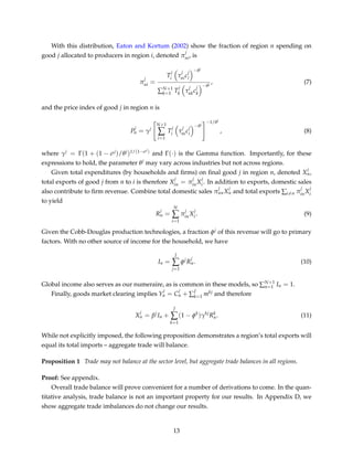 With this distribution, Eaton and Kortum (2002) show the fraction of region n spending on
good j allocated to producers in region i, denoted π
j
ni, is
π
j
ni =
T
j
i τ
j
nic
j
i
−θj
∑N+1
k=1 T
j
k τ
j
nkc
j
k
−θj
, (7)
and the price index of good j in region n is
P
j
n = γj
N+1
∑
i=1
T
j
i τ
j
nic
j
i
−θj
−1/θj
, (8)
where γj = Γ(1 + (1 − σj)/θj)1/(1−σj) and Γ(·) is the Gamma function. Importantly, for these
expressions to hold, the parameter θj may vary across industries but not across regions.
Given total expenditures (by households and ﬁrms) on ﬁnal good j in region n, denoted X
j
n,
total exports of good j from n to i is therefore X
j
in = π
j
inX
j
i . In addition to exports, domestic sales
also contribute to ﬁrm revenue. Combine total domestic sales π
j
nnX
j
n and total exports ∑i=n π
j
inX
j
i
to yield
R
j
n =
N
∑
i=1
π
j
inX
j
i . (9)
Given the Cobb-Douglas production technologies, a fraction φj of this revenue will go to primary
factors. With no other source of income for the household, we have
In =
J
∑
j=1
φj
R
j
n. (10)
Global income also serves as our numeraire, as is common in these models, so ∑N+1
n=1 In = 1.
Finally, goods market clearing implies Y
j
n = C
j
n + ∑
J
k=1 mkj and therefore
X
j
n = βj
In +
J
∑
k=1
(1 − φk
)γkj
Rk
n. (11)
While not explicitly imposed, the following proposition demonstrates a region’s total exports will
equal its total imports – aggregate trade will balance.
Proposition 1 Trade may not balance at the sector level, but aggregate trade balances in all regions.
Proof: See appendix.
Overall trade balance will prove convenient for a number of derivations to come. In the quan-
titative analysis, trade balance is not an important property for our results. In Appendix D, we
show aggregate trade imbalances do not change our results.
13
 