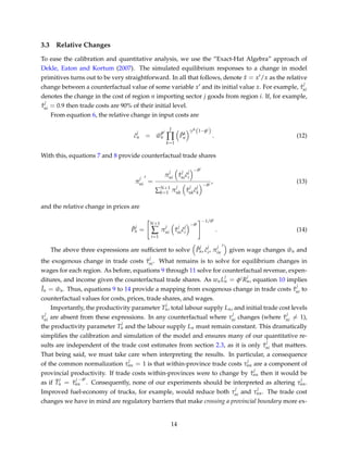 3.3 Relative Changes
To ease the calibration and quantitative analysis, we use the “Exact-Hat Algebra” approach of
Dekle, Eaton and Kortum (2007). The simulated equilibrium responses to a change in model
primitives turns out to be very straightforward. In all that follows, denote ˆx = x /x as the relative
change between a counterfactual value of some variable x and its initial value x. For example, ˆτ
j
ni
denotes the change in the cost of region n importing sector j goods from region i. If, for example,
ˆτ
j
ni = 0.9 then trade costs are 90% of their initial level.
From equation 6, the relative change in input costs are
ˆc
j
n = ˆw
φj
n
J
∏
k=1
ˆPk
n
γjk
(1−φj
)
. (12)
With this, equations 7 and 8 provide counterfactual trade shares
π
j
ni =
π
j
ni ˆτ
j
ni ˆc
j
i
−θj
∑N+1
k=1 π
j
nk
ˆτ
j
nk ˆc
j
k
−θj
, (13)
and the relative change in prices are
ˆP
j
n =
N+1
∑
i=1
π
j
ni ˆτ
j
ni ˆc
j
i
−θj
−1/θj
. (14)
The above three expressions are sufﬁcient to solve ˆP
j
n, ˆc
j
i, π
j
in given wage changes ˆwn and
the exogenous change in trade costs ˆτ
j
ni. What remains is to solve for equilibrium changes in
wages for each region. As before, equations 9 through 11 solve for counterfactual revenue, expen-
ditures, and income given the counterfactual trade shares. As wnL
j
n = φjR
j
n, equation 10 implies
ˆIn = ˆwn. Thus, equations 9 to 14 provide a mapping from exogenous change in trade costs ˆτ
j
ni to
counterfactual values for costs, prices, trade shares, and wages.
Importantly, the productivity parameter T
j
n, total labour supply Ln, and initial trade cost levels
τ
j
ni are absent from these expressions. In any counterfactual where τ
j
ni changes (where ˆτ
j
ni = 1),
the productivity parameter T
j
n and the labour supply Ln must remain constant. This dramatically
simpliﬁes the calibration and simulation of the model and ensures many of our quantitative re-
sults are independent of the trade cost estimates from section 2.3, as it is only ˆτ
j
ni that matters.
That being said, we must take care when interpreting the results. In particular, a consequence
of the common normalization τ
j
nn = 1 is that within-province trade costs τ
j
nn are a component of
provincial productivity. If trade costs within-provinces were to change by ˆτ
j
nn then it would be
as if ˆT
j
n = ˆτ
j −θj
nn . Consequently, none of our experiments should be interpreted as altering τ
j
nn.
Improved fuel-economy of trucks, for example, would reduce both τ
j
ni and τ
j
nn. The trade cost
changes we have in mind are regulatory barriers that make crossing a provincial boundary more ex-
14
 