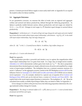 pensive. Constant provincial labour supply is more easily dealt with: in Appendix D, we expand
the model to allow for labour mobility.
3.4 Aggregate Outcomes
In our quantitative exercises, we measure the effect of trade costs on regional and aggregate
welfare and sectoral real labour productivity, deﬁned through the following propositions. As
labour is perfectly mobile between sectors, labour productivity and real wages are related by
Y
j
n/L
j
n = (wn/P
j
n)/φj. Changes in real wages ˆwn/ ˆP
j
n therefore equal changes in sectoral labour
productivity.
Proposition 2 Let G denote an J × N matrix of (log) real wage changes for each region and sector implied
by an Eaton-Kortum model without input-output relationships, with elements −log( ˆπ
j
nn)/θj. In the model
with input-output relationships, (log) real wage changes are
˜G = (I − A )−1
G,
where (I − A)−1 is the J × J Leontief Inverse Matrix. In addition, (log) welfare changes are
ˆU = G (I − A)−1
β,
where β is a J × 1 vector with elements βj.
Proof: See appendix.
This proposition provides a powerful and intuitive way to capture the magniﬁcation effect
input-output relationships have on gains from trade. In a large class of (single-sector) models,
Arkolakis et al. (2012) demonstrate welfare gains from trade are ˆπ −1/θ
nn . The above proposition
demonstrates these standard gains are simply collected across all sectors and ampliﬁed by a single
vector of input-output multipliers. The multipliers here are a common summary measure of a
sector’s “inﬂuence” on the aggregate economy; similar to the TFP Multipliers in Jones (2013) or the
Inﬂuence Vector in Acemoglu et al. (2012) and Carvalho and Gabaix (2013).While not an entirely
novel expression – it is, for example, identical to a special case of equation 28 in Costinot and
Rodriguez-Clare (2014) and can be derived from a version of Caliendo and Parro (2015) – the
explicit link to the recent input-output literature is instructive. The multipliers (I − A)−1β can be
calculated from readily available Input-Output Tables; they are listed in Table 9 of Appendix A.
Given changes in welfare at the province level, the following proposition determines the aver-
age (national) welfare change for Canada.
Proposition 3 The change in national welfare is ˆU = ω ˆU, where ω is an N × 1 vector of initial shares
of national real GDP for each region.
Proof: See appendix.
15
 
