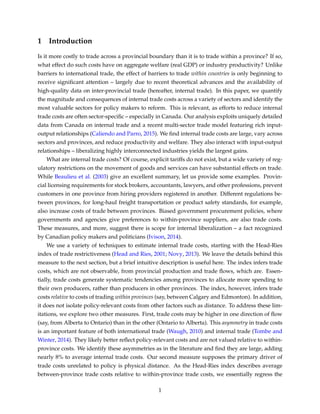 1 Introduction
Is it more costly to trade across a provincial boundary than it is to trade within a province? If so,
what effect do such costs have on aggregate welfare (real GDP) or industry productivity? Unlike
barriers to international trade, the effect of barriers to trade within countries is only beginning to
receive signiﬁcant attention – largely due to recent theoretical advances and the availability of
high-quality data on inter-provincial trade (hereafter, internal trade). In this paper, we quantify
the magnitude and consequences of internal trade costs across a variety of sectors and identify the
most valuable sectors for policy makers to reform. This is relevant, as efforts to reduce internal
trade costs are often sector-speciﬁc – especially in Canada. Our analysis exploits uniquely detailed
data from Canada on internal trade and a recent multi-sector trade model featuring rich input-
output relationships (Caliendo and Parro, 2015). We ﬁnd internal trade costs are large, vary across
sectors and provinces, and reduce productivity and welfare. They also interact with input-output
relationships – liberalizing highly interconnected industries yields the largest gains.
What are internal trade costs? Of course, explicit tariffs do not exist, but a wide variety of reg-
ulatory restrictions on the movement of goods and services can have substantial effects on trade.
While Beaulieu et al. (2003) give an excellent summary, let us provide some examples. Provin-
cial licensing requirements for stock brokers, accountants, lawyers, and other professions, prevent
customers in one province from hiring providers registered in another. Different regulations be-
tween provinces, for long-haul freight transportation or product safety standards, for example,
also increase costs of trade between provinces. Biased government procurement policies, where
governments and agencies give preferences to within-province suppliers, are also trade costs.
These measures, and more, suggest there is scope for internal liberalization – a fact recognized
by Canadian policy makers and politicians (Ivison, 2014).
We use a variety of techniques to estimate internal trade costs, starting with the Head-Ries
index of trade restrictiveness (Head and Ries, 2001; Novy, 2013). We leave the details behind this
measure to the next section, but a brief intuitive description is useful here. The index infers trade
costs, which are not observable, from provincial production and trade ﬂows, which are. Essen-
tially, trade costs generate systematic tendencies among provinces to allocate more spending to
their own producers, rather than producers in other provinces. The index, however, infers trade
costs relative to costs of trading within provinces (say, between Calgary and Edmonton). In addition,
it does not isolate policy-relevant costs from other factors such as distance. To address these lim-
itations, we explore two other measures. First, trade costs may be higher in one direction of ﬂow
(say, from Alberta to Ontario) than in the other (Ontario to Alberta). This asymmetry in trade costs
is an important feature of both international trade (Waugh, 2010) and internal trade (Tombe and
Winter, 2014). They likely better reﬂect policy-relevant costs and are not valued relative to within-
province costs. We identify these asymmetries as in the literature and ﬁnd they are large, adding
nearly 8% to average internal trade costs. Our second measure supposes the primary driver of
trade costs unrelated to policy is physical distance. As the Head-Ries index describes average
between-province trade costs relative to within-province trade costs, we essentially regress the
1
 