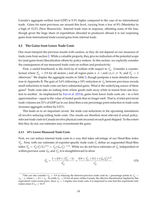 Canada’s aggregate welfare (real GDP) is 9.3% higher compared to the case of no international
trade. Gains for most provinces are around this level, varying from a low of 8% (Manitoba) to
a high of 12.2% (New Brunswick). Internal trade rises in response, offsetting some of the loss,
though given the large share of expenditure allocated to producers abroad it is not surprising
gains from international trade exceed gains from internal trade.
4.3 The Gains from Lower Trade Costs
One must interpret the previous results with caution, as they do not depend on our measures of
trade costs from section 2. While a valuable property, they give no indication of the potential scope
for (and gains from) liberalization efforts by policy makers. In this section, we explicitly consider
the consequences of our measured trade costs on welfare and productivity.
First, a useful benchmark is the elasticity of welfare with respect to τ
j
ni. Consider a counter-
factual where ˆτ
j
ni = 0.9 for all sectors j and all region pairs n = i and (n, i) = N, and ˆτ
j
ni = 1
otherwise.7 We display the aggregate results in Table 5, though postpone a more detailed discus-
sion to Appendix B. The gain of 3.6% following a 10% reduction in τ
j
ni between provinces reveals
small reductions in trade costs can have substantial gains. What is the underlying source of these
gains? Trade costs take an iceberg form where goods melt away while in transit from one loca-
tion to another. As emphasized by Fan et al. (2014), gains from lower trade costs are – to a ﬁrst
approximation – equal to the value of traded goods that no longer melt. That is, if inter-provincial
trade volumes are 21% of GDP (as in our data) then a one percentage point reduction in trade costs
increases aggregate welfare by 0.21%.
This leads us to an important caveat: the trade cost reductions in the upcoming simulations
all involve reducing iceberg trade costs. Our results are therefore most relevant if actual policy-
relevant trade costs in Canada involve physical costs incurred on each good shipped. To the extent
that they do not, our estimates may overestimate the gains.
4.3.1 10% Lower Measured Trade Costs
First, we can reduce internal trade costs in a way that takes advantage of our Head-Ries index
¯τ
j
ni. First, with our estimates of exporter-speciﬁc trade costs t
j
i, deﬁne an augmented Head-Ries
index ˜τ
j
ni = ¯τ
j
ni(t
j
i/t
j
n)1/2 = τ
j
ni(τ
j
nnτ
j
ii)−1/2. While we do not have estimates of τ
j
ni independent of
within-province costs τ
j
nn and τ
j
ii, it is straightforward to show
ˆτ
j
ni =
1 + 0.9 × ( ˜τ
j
ni − 1)
˜τ
j
ni
=
0.9 × τ
j
ni + 0.1 × (τ
j
nnτ
j
ii)1/2
τ
j
ni
. (15)
7One can also consider ˆτni = 0.9 as reducing the between-province trade costs by z percentage points to τni =
τni − z, where z = 0.1 × τni. So while ˆτni = 0.9 for all pairs within Canada, the effective liberalization implied by this
experiment varies across pairs. Since τni = 1 implies zero trade costs, it is important to note that this experiment only
makes sense if τni ≥ 10/9.
19
 