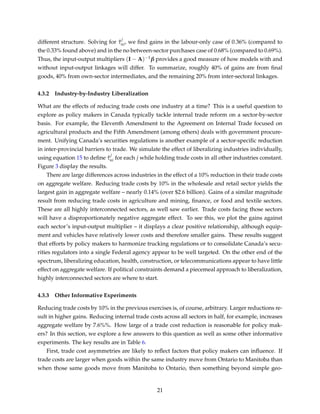 different structure. Solving for ˆτ
j
ni, we ﬁnd gains in the labour-only case of 0.36% (compared to
the 0.33% found above) and in the no between-sector purchases case of 0.68% (compared to 0.69%).
Thus, the input-output multipliers (I − A)−1β provides a good measure of how models with and
without input-output linkages will differ. To summarize, roughly 40% of gains are from ﬁnal
goods, 40% from own-sector intermediates, and the remaining 20% from inter-sectoral linkages.
4.3.2 Industry-by-Industry Liberalization
What are the effects of reducing trade costs one industry at a time? This is a useful question to
explore as policy makers in Canada typically tackle internal trade reform on a sector-by-sector
basis. For example, the Eleventh Amendment to the Agreement on Internal Trade focused on
agricultural products and the Fifth Amendment (among others) deals with government procure-
ment. Unifying Canada’s securities regulations is another example of a sector-speciﬁc reduction
in inter-provincial barriers to trade. We simulate the effect of liberalizing industries individually,
using equation 15 to deﬁne ˆτ
j
ni for each j while holding trade costs in all other industries constant.
Figure 3 display the results.
There are large differences across industries in the effect of a 10% reduction in their trade costs
on aggregate welfare. Reducing trade costs by 10% in the wholesale and retail sector yields the
largest gain in aggregate welfare – nearly 0.14% (over $2.6 billion). Gains of a similar magnitude
result from reducing trade costs in agriculture and mining, ﬁnance, or food and textile sectors.
These are all highly interconnected sectors, as well saw earlier. Trade costs facing those sectors
will have a disproportionately negative aggregate effect. To see this, we plot the gains against
each sector’s input-output multiplier – it displays a clear positive relationship, although equip-
ment and vehicles have relatively lower costs and therefore smaller gains. These results suggest
that efforts by policy makers to harmonize trucking regulations or to consolidate Canada’s secu-
rities regulators into a single Federal agency appear to be well targeted. On the other end of the
spectrum, liberalizing education, health, construction, or telecommunications appear to have little
effect on aggregate welfare. If political constraints demand a piecemeal approach to liberalization,
highly interconnected sectors are where to start.
4.3.3 Other Informative Experiments
Reducing trade costs by 10% in the previous exercises is, of course, arbitrary. Larger reductions re-
sult in higher gains. Reducing internal trade costs across all sectors in half, for example, increases
aggregate welfare by 7.6%%. How large of a trade cost reduction is reasonable for policy mak-
ers? In this section, we explore a few answers to this question as well as some other informative
experiments. The key results are in Table 6.
First, trade cost asymmetries are likely to reﬂect factors that policy makers can inﬂuence. If
trade costs are larger when goods within the same industry move from Ontario to Manitoba than
when those same goods move from Manitoba to Ontario, then something beyond simple geo-
21
 