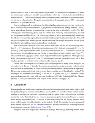 graphic distance, time, or information costs are involved. To measure the consequences of these
asymmetries on welfare, we consider a counterfactual where ˆτ
j
ni = min(1, t
j
n/t
j
i), which follows
from equation 2. This reﬂects changing trade costs between two provinces to the minimum ob-
served cost in either direction. The gains are substantial, with aggregate gains of 3.3% – equivalent
to a real GDP gain of $57 billion.
Our second approach to estimating the effect of policy-relevant costs involved purging the
Head-Ries measure of variation related to geographic distance between trading partners. Overall,
these residual non-distance factors amplify average trade costs in Canada by nearly 15%. The
welfare gains from removing those costs are smaller than removing cost asymmetries, but still
6.8% (equivalent to $130 billion). The Atlantic provinces, as before, gain substantially more than
the others. Consequently, regional income variation in this experiment decline by 1.2%. This, and
the previous gains from removing trade cost asymmetries, are strongly suggestive that the gains
from further internal trade reform in Canada are substantial.
Next, consider the counterfactual of zero relative trade costs. For this, we would ideally simu-
late ˆτ
j
ni = 1/τ
j
ni though we do not have a direct measure of τ
j
ni. Instead, we simulate ˆτ
j
ni = 1/ ˜τ
j
ni,
where ˜τ
j
ni is the augmented Head-Ries index described in section 4.3.1. This exercise reduces all
between-province costs between n and i to the average of their within-province costs (τ
j
nnτ
j
ii)1/2.
The counterfactual aggregate welfare is 52% higher than the initial equilibrium. At the province
level, gains can be as high as 285% for PEI and most provinces see gains of well over 100%. The
smallest gains are in Ontario, where welfare rises by only one-quarter.
Finally, the Canadian province of Quebec periodically experiences strong political support for
separation from the rest of Canada. Debates surrounding common currency or a customs union
typically feature prominently in public discussions of the economic consequences of separation.
How would an increase in trade costs between Quebec and the rest of Canada affect welfare? We
investigate the counterfactual where ˆτ
j
ni = 1.1 if n or i is Quebec, and ˆτ
j
ni = 1 otherwise. Every
province loses from this event, with loses varying between 0.5% for Ontario to 0.2% for Alberta.
Quebec, of course, loses the most, with welfare in that province falling by 4.8%.
5 Conclusion
International trade, and its costs, receives substantial attention by researchers, policy makers, and
the public at large; in contrast, internal trade receives little. For Canada, internal trade is nearly
as large as international trade and – despite the lack of explicit tariffs – internal trade still faces
substantial costs. Recently, there is a renewed push among policy makers in Canada to reduce
these (mainly regulatory) costs. As reform is often sector-by-sector, we ﬂexibly measure trade
costs, and the gains from liberalization, at the industry level. To quantify the consequences of
these internal trade costs, we use a recent quantitative theoretical framework featuring multiple
interconnected industries (Caliendo and Parro, 2015).
The gains from reducing internal trade costs are large. On average, reducing internal trade
23
 