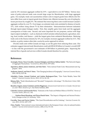 costs by 10% increases aggregate welfare by 0.9% – equivalent to over $17 billion. Various mea-
sures of policy-relevant trade costs reveals large scope for liberalization, with large aggregate
gains. For example, trade cost asymmetries (where costs to import goods from Alberta into On-
tario differ from costs to import goods from Ontario into Alberta) increase the cost of trading be-
tween provinces by roughly 8%. We estimate that removing these costs would increase Canada’s
aggregate welfare by over 3%. Even larger, we estimate trade costs unrelated to distance of nearly
15%, with welfare rising almost 7% by their elimination. Interconnections between industries
through input-output linkages matter. First, they amplify gains from trade and the aggregate
consequences of trade costs. Second, and more important for our purposes, sectors with large
input-output multipliers – such as chemicals (which includes reﬁned products), agriculture, min-
ing, food, textiles, and ﬁnance – yield the largest gains from unilateral liberalization. Reducing
trade costs in the ﬁnance industry by 10%, for example, increases aggregate welfare by 0.1%. This
matters, as policy makers often take a sector-by-sector approach to reform.
Overall, trade costs within Canada are large, as are the gains from reducing these costs. Our
estimates suggest internal trade liberalization could add $50-$130 billion to Canada’s overall GDP
– in line with the government’s own estimates of $50 billion in potential gains. Improving the
internal ﬂow of goods and services within Canada should therefore be a priority.
References
Acemoglu, Daron, Vasco Carvalho, Asuman Ozdaglar, and Alireza Tahbaz-Salehi, “The Network Origins
of Aggregate Fluctuations,” Econometrica, 2012, 80 (5), 1977–2016.
Agnosteva, Delina, James Anderson, and Yoto Yotov, “Intra-national Trade Costs: Measurement and Ag-
gregate,” 2014.
Anderson, James E. and Yoto V. Yotov, “The Changing Incidence of Geography,” American Economic Review,
2010, 100 (5), 2157–86.
Arkolakis, Costas, Arnaud Costinot, and Andres Rodreguez-Clare, “New Trade Models, Same Old
Gains?,” American Economic Review, 2012, 102 (1), 94–130.
Balassa, Bela, “Trade Liberalisation and “Revealed” Comparative Advantage,” The Manchester School, 1965,
33 (2), 99–123.
Beaulieu, Eugene, James Gaisford, and Jim Higginson, Interprovincial trade barriers in Canada: How far have
we come? Where should we go?, Van Horne Institute, 2003.
Caliendo, Lorenzo and Fernando Parro, “Estimates of the Trade and Welfare Effects of NAFTA,” Review of
Economic Studies, 2015, 82, 1–44.
, , Esteban Rossi-Hansberg, and Pierre-Daniel Sarte, “The Impact of Regional and Sectoral Produc-
tivity Changes on the U.S. Economy,” 2014.
Carvalho, Vasco and Xavier Gabaix, “The Great Diversiﬁcation and Its Undoing,” American Economic Re-
view, 2013, 103 (5), 1697–1727.
Chen, Natalie, “Intra-national versus international trade in the European Union: why do national borders
matter?,” Journal of International Economics, 2004, 63 (1), 93–118.
24
 