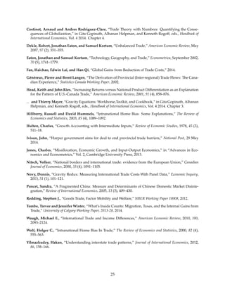 Costinot, Arnaud and Andres Rodriguez-Clare, “Trade Theory with Numbers: Quantifying the Conse-
quences of Globalization,” in Gita Gopinath, Alhanan Helpman, and Kenneth Rogoff, eds., Handbook of
International Economics, Vol. 4 2014. Chapter 4.
Dekle, Robert, Jonathan Eaton, and Samuel Kortum, “Unbalanced Trade,” American Economic Review, May
2007, 97 (2), 351–355.
Eaton, Jonathan and Samuel Kortum, “Technology, Geography, and Trade,” Econometrica, September 2002,
70 (5), 1741–1779.
Fan, Haichao, Edwin Lai, and Han Qi, “Global Gains from Reduction of Trade Costs,” 2014.
Généreux, Pierre and Brent Langen, “The Derivation of Provincial (Inter-regional) Trade Flows: The Cana-
dian Experience,” Statistics Canada Working Paper, 2002.
Head, Keith and John Ries, “Increasing Returns versus National Product Differentiation as an Explanation
for the Pattern of U.S.-Canada Trade,” American Economic Review, 2001, 91 (4), 858–876.
and Thierry Mayer, “Gravity Equations: Workhorse,Toolkit, and Cookbook,” in Gita Gopinath, Alhanan
Helpman, and Kenneth Rogoff, eds., Handbook of International Economics, Vol. 4 2014. Chapter 3.
Hillberry, Russell and David Hummels, “Intranational Home Bias: Some Explanations,” The Review of
Economics and Statistics, 2003, 85 (4), 1089–1092.
Hulten, Charles, “Growth Accounting with Intermediate Inputs,” Review of Economic Studies, 1978, 45 (3),
511–18.
Ivison, John, “Harper government aims for deal to end provincial trade barriers,” National Post, 29 May
2014.
Jones, Charles, “Misallocation, Economic Growth, and Input-Output Economics,” in “Advances in Eco-
nomics and Econometrics,” Vol. 2, Cambridge University Press, 2013.
Nitsch, Volker, “National borders and international trade: evidence from the European Union,” Canadian
Journal of Economics, 2000, 33 (4), 1091–1105.
Novy, Dennis, “Gravity Redux: Measuring International Trade Costs With Panel Data,” Economic Inquiry,
2013, 51 (1), 101–121.
Poncet, Sandra, “A Fragmented China: Measure and Determinants of Chinese Domestic Market Disinte-
gration,” Review of International Economics, 2005, 13 (3), 409–430.
Redding, Stephen J., “Goods Trade, Factor Mobility and Welfare,” NBER Working Paper 18008, 2012.
Tombe, Trevor and Jennifer Winter, “What’s Inside Counts: Migration, Taxes, and the Internal Gains from
Trade,” University of Calgary Working Paper, 2013-28, 2014.
Waugh, Michael E., “International Trade and Income Differences,” American Economic Review, 2010, 100,
2093–2124.
Wolf, Holger C., “Intranational Home Bias In Trade,” The Review of Economics and Statistics, 2000, 82 (4),
555–563.
Yilmazkuday, Hakan, “Understanding interstate trade patterns,” Journal of International Economics, 2012,
86, 158–166.
25
 