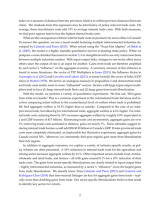 index on a measure of distance between provinces relative to within-province distances (between
cities). The residuals from this regression may be informative of policy-relevant trade costs. On
average, these non-distance costs add 15% to average internal trade costs. With both measures,
we ﬁnd poor regions tend to face the highest internal trade costs.
What are the consequences of these internal trade costs on productivity and welfare in Canada?
To answer this question, we use a recent model featuring multiple interconnected industries de-
veloped by Caliendo and Parro (2015). When solved using the “Exact-Hat Algebra” of Dekle et
al. (2007), the model is a highly tractable quantitative tool for evaluating trade policy. While we
postpone a more detailed discussion to section 3, it is straightforward to see why interconnections
between multiple industries matters. With input-output links, changes to one sector affect many
others since the output of one is an input for another. Gains from trade are therefore ampliﬁed
by each sector’s “inﬂuence” on the aggregate economy. A summary measure of this inﬂuence is
found in many literatures: the vector of TFP Multipliers in Jones (2013), the Inﬂuence Vector in
Acemoglu et al. (2012) and Carvalho and Gabaix (2013), or (more loosely) the vector of Sales/GDP
ratios in Hulten (1978). We derive an analogous measure in proposition 2 and demonstrate trade
and trade costs matter more in more “inﬂuential” sectors. Sectors with large input-output multi-
pliers tend to have (1) large internal trade ﬂows and (2) large gains from trade liberalization.
With the model, we perform a variety of quantitative experiments. We ﬁrst ask: Who gains
from trade in Canada? This is a common experiment in the international trade literature and in-
volves comparing initial welfare to the counterfactual level of welfare when trade is prohibited.
We ﬁnd aggregate welfare is 18.3% higher than in autarky. Compared to the case of no inter-
provincial trade, but allowing for international trade, aggregate welfare is 4.4% higher. For inter-
nal trade costs, reducing them by 10% increases aggregate welfare by roughly 0.9% (equivalent to
a real GDP increase of $17 billion). Eliminating trade cost asymmetries, aggregate gains are over
3%; removing trade costs unrelated to distance, gains are nearly 7%. These estimates suggest re-
ducing internal trade barriers could add $50-$130 billion to Canada’s GDP. If inter-provincial trade
costs were completely eliminated, an implausible but illustrative experiment, aggregate gains for
Canada exceed 50%. Moreover, we consistently ﬁnd poor regions gain more from liberalization
than rich regions.
In addition to aggregate outcomes, we explore a variety of industry-speciﬁc results, as pol-
icy reforms are often piecemeal. A 10% reduction in internal trade costs for the agriculture and
mining sector increases aggregate welfare by 0.1%. Other important sectors include food, textiles,
wholesale and retail trade, and ﬁnance – all with gains around 0.1% for a 10% reduction of their
trade costs. The gains from sector-speciﬁc liberalizations are closely related to input-output links
– highly interconnected industries, as measured by a sector’s “inﬂuence”, have the largest gains
from trade liberalization. We already know from Caliendo and Parro (2015) and Costinot and
Rodriguez-Clare (2014) that inter-sectoral linkages are key for aggregate gains from trade – typi-
cally more than doubling gains from trade. Our sector-speciﬁc liberalizations build on that result
to identify key sectors for reform.
2
 