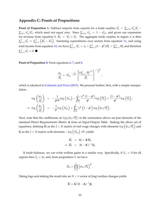 Appendix C: Proofs of Propositions
Proof of Proposition 1: Subtract imports from exports for a trade surplus S
j
n = ∑i=n π
j
inX
j
i −
∑i=n π
j
niX
j
n, which need not equal zero. Since ∑i=n π
j
ni = 1 − π
j
nn, and given our expression
for revenue from equation 9, R
j
n = X
j
n + S
j
n. The aggregate trade surplus in region n is then
∑
J
j=1 S
j
n = ∑
J
j=1 R
j
n − X
j
n . Summing expenditures over sectors from equation 11, and using
total income from equation 10, we have ∑
J
j=1 X
j
n = In + ∑
J
k=1(1 − φk)Rk
n = ∑
J
k=1 Rk
n and therefore
∑
J
j=1 S
j
n = 0.
Proof of Proposition 2: From equations 6, 7, and 8,
ˆwn
ˆP
j
n
= ˆπ
j
nn
− 1
φjθj


ΠJ
k=1
ˆPk
n
γjk
ˆP
j
n


− 1−φj
φj
,
which is identical to Caliendo and Parro (2015). We proceed further; ﬁrst, with a simple manipu-
lation:
log
ˆwn
ˆP
j
n
= −
1
φjθj
log ˆπ
j
nn −
J
∑
k=1
γjk 1 − φj
φj
log ˆPk
n +
1 − φj
φj
log ˆP
j
n ,
⇒ log
ˆwn
ˆP
j
n
= −
1
θj
log ˆπ
j
nn +
J
∑
k=1
γjk
1 − φj
log ˆwn/ ˆPk
n .
Next, note that the coefﬁcients on log ˆwn/ ˆPk
n in the summation above are just elements of the
standard Direct Requirements Matrix A from an Input-Output Table. Staking the above set of
equations, deﬁning ˜G as the J × N matrix of real wage changes with elements log ˆwn/ ˆP
j
n and
G as the J × N matrix with elements −log ˆπ
j
nn /θj, yields
˜G = G + A ˜G,
⇒ ˜G = (I − A )−1
G.
If trade balances, we can write welfare gains in a similar way. Speciﬁcally, if Sn = 0 for all
regions then ˆIn = ˆwn and, from proposition 3, we have
ˆUn =
J
∏
j=1
ˆwn/ ˆP
j
n
βj
.
Taking logs and staking the result into an N × 1 vector of (log) welfare changes yields
ˆU = G (I − A)−1
β,
33
 