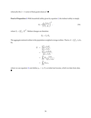 where β is the J × 1 vector of ﬁnal goods shares βj.
Proof of Proposition 3: With household utility given by equation 3, the indirect utility is simply
Un =
J
∏
j=1
βj In
P
j
n
βj
, (16)
where Pn = ∏
J
j=1 P
j
n
βj
. Welfare changes are therefore
ˆUn = ˆIn/ ˆPn,
The aggregate national welfare is the population weighted average welfare. That is, U = ∑N
n=1 λnUn.
So,
ˆU =
∑N
n=1 λnUn
∑N
n=1 λnUn
,
=
∑N
n=1 λn
ˆUnUn
∑N
n=1 λnUn
,
=
N
∑
n=1
ˆUn
λnµn
∑N
n=1 λnµn
,
=
N
∑
n=1
ˆUnωn,
where we use equation 16 and deﬁne µn = In/Pn as initial real income, which we take from data.
34
 
