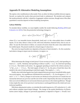 Appendix D: Alternative Modeling Assumptions
We explore a few modiﬁcations to the model. First, we allow for labour mobility between regions.
Second, we explore the results when provincial trade is unbalanced. We simulate and compare
the results primarily with the τ-elasticity of aggregate welfare exercises, though none of the other
quantitative exercises depend on these modeling assumptions.
Labour Mobility
To simulate labour mobility, we must slightly modify the model following Redding (2012) and
Caliendo et al. (2014). First, the production technology changes to
y
j
n(ω) = ϕ
j
n(ω) l
j
n(ω)α
h
j
n(ω)1−α
φj J
∏
k=1
m
jk
n (ω)γjk
1−φj
,
where h
j
n(ω) are immobile factors (henceforth, land) and α is the value-added share of mobile
inputs. In our data, labour’s share is 0.54, with most industries clustered fairly close to one an-
other. To ease the derivations to follow, we assume all sectors share the same value-added share
for mobile inputs. We present results for a broad range of values for α.
The cost of an input bundle now depends on the price of land, denoted rn. So, the counterfac-
tual relative change in input costs for industry j in region n is
ˆc
j
n = ˆwα
n ˆr1−α
n
φj J
∏
k=1
ˆPk
n
γjk
1−φj
.
What determines the change in land prices? Given revenue of sector j as R
j
n, total spending on
land is (1 − α)φjR
j
n. Similarly, total spending on labour is αφjR
j
n = wnL
j
n. So, total land spending
is 1−α
α wnL
j
n. This holds in all sectors. So, aggregate spending on land for the whole economy is
1−α
α ∑
J
j=1 wnL
j
n = 1−α
α wnLn. The total supply of land is H. So, the price of land that clears the
market is the ratio of total spending to total land supply. This implies ˆrn = ˆwn
ˆLn.
Finally, since individual agents may freely migrate between provinces, household utility equal-
izes across regions. Any equilibrium will therefore be such that ˆUn = ˆUn for all regions n = N + 1
and n = N + 1. That is, changes in real income are identical across provinces in Canada but not
necessarily between any province and the rest of the world. Importantly, this does not imply that
there are no level differences in real income between provinces in the initial equilibrium. Though
it does imply the ratio of two province’s real incomes is unchanged between the initial and coun-
terfactual equilibria.
With these adjustments in place, we simulate the model response to a 10% reduction in τ
j
ni, with
and without complete input-output linkages. The change in the spatial distribution of primary
factors (more simply, changes in provincial population) is depicted in Figure 6. Overall, lower
35
 