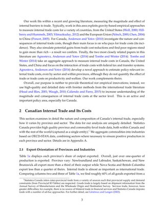 Our work ﬁts within a recent and growing literature, measuring the magnitude and effect of
internal barriers to trade. Typically, work in this area exploits gravity-based empirical approaches
to measure internal trade costs for a variety of countries, from the United States (Wolf, 2000; Hill-
berry and Hummels, 2003; Yilmazkuday, 2012) and the European Union (Nitsch, 2000; Chen, 2004)
to China (Poncet, 2005). For Canada, Anderson and Yotov (2010) investigate the nature and con-
sequences of internal trade costs, though their main focus is on who pays for trade costs (its inci-
dence). They also simulate potential gains from trade cost reductions and ﬁnd poor regions stand
to gain more than rich – a result we conﬁrm. Finally, the two most closely related papers in this
literature are Agnosteva, Anderson and Yotov (2014) and Tombe and Winter (2014). Tombe and
Winter (2014) take an aggregate approach to measure internal trade costs in Canada, the United
States, and China and focus on the interaction of trade costs with federal tax and transfer systems.
Agnosteva, Anderson and Yotov (2014) develop a novel approach to estimate policy-relevant in-
ternal trade costs, even by sector and within provinces, although they do not quantify the effect of
trade or trade costs on productivity and welfare. Our work complements theirs.
Overall, our purpose is neither to provide theoretical nor empirical innovations; instead, we
use high-quality and detailed data with frontier methods from the international trade literature
(Head and Ries, 2001; Waugh, 2010; Caliendo and Parro, 2015) to increase understanding of the
magnitude and consequences of internal trade costs at the sector level. This is an active and
important policy area, especially for Canada.
2 Canadian Internal Trade and Its Costs
This section examines in detail the nature and composition of Canada’s internal trade, especially
how it varies by province and sector. The data for our analysis are uniquely detailed. Statistics
Canada provides high quality province and commodity-level trade data, both within Canada and
with the rest of the world (captured as a single entity).1 We aggregate commodities into industries
based on OECD-STAN data, combining sectors where necessary to ensure positive production in
each province and sector. Details are in Appendix A.
2.1 Export Orientation of Provinces and Industries
Table 1a displays each province’s share of output exported. Overall, just over one-quarter of
production is exported. Province vary: Newfoundland and Labrador, Saskatchewan, and New
Brunswick all export more than a third of their output while Nova Scotia and British Columbia
export less than a quarter of theirs. Internal trade is almost as important as international trade.
Comparing columns two and three of Table 1a, we ﬁnd roughly 60% of all goods exported from a
1Statistics Canada infers inter-provincial trade from a variety of sources such that provincial supply and demand
constraints (from Provincial IO Tables) are respected. Goods trade is largely based on shipment information from the
Annual Survey of Manufacturers and the Wholesale Origin and Destination Survey. Services trade, however, faces
greater difﬁculties; for example, there is no source of bilateral trade in ﬁnancial services and Statistics Canada imputes
trade with a number of ad-hoc approaches. For further detail, see Généreux and Langen (2002).
3
 