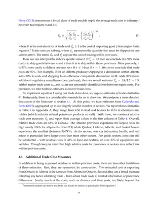 Novy (2013) demonstrate a broad class of trade models imply the average trade cost in industry j
between two regions n and i is
¯τ
j
ni ≡
τ
j
ni
τ
j
nn
τ
j
in
τ
j
ii
=
π
j
nnπ
j
ii
π
j
niπ
j
in
1/2θj
, (1)
where θj is the cost-elasticity of trade and τ
j
ni ≥ 1 is the cost of importing good j from region i into
region n.3 Trade costs are iceberg, where τ
j
ni represents the quantity that must be shipped for one
unit to arrive. The terms τ
j
nn and τ
j
ii capture the cost of trading within provinces.
How can one interpret the index’s speciﬁc values? If ¯τ
j
ni = 1.5 then we conclude it is 50% more
costly to ship goods between n and i than it is to ship within those provinces. More precisely, it
is 50% more costly to deliver one unit to n if n = i than if n = i. We cannot conclude that trade
costs are 50%. For example, if for an Alberta producer shipping to a destination within Alberta
adds 20% to costs and shipping to an otherwise comparable destination in BC adds 80% (from
additional regulatory compliance costs, perhaps), then we would estimate ¯τ
j
ni = 1.8/1.2 = 1.5.
Within-region trade costs τnn and τii are not separately identiﬁed from between region costs. For
precision, we refer to these estimates as relative trade costs.
To implement equation 1 using our trade share data, we require estimates of trade elasticities
θj. Fortunately, there is a considerable research for us to draw on. We postpone a more detailed
discussion of the literature to section 4.1. At this point, we take estimates from Caliendo and
Parro (2015), aggregated up to our slightly smaller number of sectors. We report these elasticities
in Table 9 in Appendix A; they range from 4.56 in food and textiles to 19.16 in chemicals and
rubber (which includes reﬁned petroleum products as well). With these, we construct relative
trade cost measures ¯τ
j
ni and report their average values in the ﬁrst column of Table 4. Overall,
relative trade costs are 68% in Canada. The Atlantic provinces experience the largest costs (as
high nearly 106% for shipments from PEI) while Quebec, Ontario, Alberta, and Saskatchewan
experience the smallest (between 56-74%). As for sectors, services (education, health, and real
estate in particular) have larger costs than most other sectors. For goods sectors, costs can still
be substantial – with relative costs of 42% in food and textiles, or over 37% in equipment and
vehicles. Though keep in mind that high relative costs for provinces or sectors may reﬂect low
within-province costs.
2.3 Additional Trade Cost Measures
In addition to being expressed relative to within-province costs, there are two other limitations
of these estimates. First, they are symmetric by construction. The estimated cost of exporting
from Ontario to Alberta is the same as from Alberta to Ontario. Second, they are a broad measure
reﬂecting any factor inhibiting trade – from actual trade costs to limited information or preference
differences. Surely, much of the costs, such as distance and time costs, are likely beyond the
3Interested readers can derive this from our model in section 3; speciﬁcally, from equation 7.
7
 