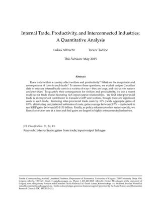 Internal Trade, Productivity, and Interconnected Industries:
A Quantitative Analysis
Lukas Albrecht Trevor Tombe
This Version: May 2015
Abstract
Does trade within a country affect welfare and productivity? What are the magnitude and
consequences of costs to such trade? To answer these questions, we exploit unique Canadian
data to measure internal trade costs in a variety of ways – they are large, and vary across sectors
and provinces. To quantify their consequences for welfare and productivity, we use a recent
multi-sector trade model featuring rich input-output relationships. We ﬁnd inter-provincial
trade is an important contributor to Canada’s GDP and welfare, though there are signiﬁcant
costs to such trade. Reducing inter-provincial trade costs by 10% yields aggregate gains of
0.9%; eliminating our preferred estimates of costs, gains average between 3-7% – equivalent to
real GDP gains between $50-$130 billion. Finally, as policy reforms are often sector-speciﬁc, we
liberalize sectors one at a time and ﬁnd gains are largest in highly interconnected industries.
JEL Classiﬁcation: F1, F4, R1
Keywords: Internal trade; gains from trade; input-output linkages
Tombe (Corresponding Author): Assistant Professor, Department of Economics, University of Calgary, 2500 University Drive NW,
Calgary, Alberta, T2N1N4. Email: ttombe@ucalgary.ca. Phone: 1-403-220-8068. Albrecht: Former MA student at the University of
Calgary, now a Regulatory Analyst with Canadian Paciﬁc Railway Ltd. Email: Lukas_Albrecht@cpr.ca. We thank Jennifer Winter for
valuable comments and suggestions. Tombe acknowledges generous ﬁnancial support provided by the Social Science and Humanities
Research Council (IDG 430-2012-421).
 