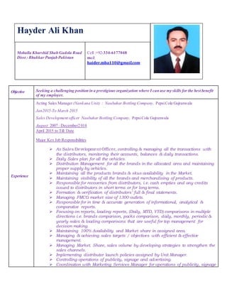 Mohalla Khurshid Shah Gadola Road
Disst : Bhakkar Punjab Pakistan
Cell :+92-334-6177048
mail:
haider.mba110@gmail.com
Objective Seeking a challenging position in a prestigious organization where I can use my skills for the best benefit
of my employer.
Experience
Acting Sales Manager (Nankana Unit) : Naubahar Bottling Company, PepsiCola Gujranwala
Jan2015-To March 2015
Sales Development officer Naubahar Bottling Company, PepsiCola Gujranwala
August 2007 –December2 014
April 2015 to Till Date
Major Key Job Responsibilities
 As Sales Development Officer, controlling & managing all the transactions with
the distributors, monitoring their accounts, balances & daily transactions.
 Daily Sales plan for all the vehicles.
 Distribution Management for all the brands in the allocated area and maintaining
proper supply by vehicles.
 Maintaining all the products brands & skus availability in the Market.
 Maintaining visibility of all the brands and merchandising of products.
 Responsible for recoveries from distributors, i.e. cash empties and any credits
issued to distributors in short terms or for long terms.
 Formation & verification of distributors’ full & final statements.
 Managing FMCG market size of 1300 outlets.
 Responsible for in time & accurate generation of informational, analytical &
comparative reports.
 Focusing on reports, loading reports, (Daily, MTD, YTD) comparisons in multiple
directions i.e. brands comparison, packs comparison, daily, monthly, periodic &
yearly sales & loading comparisons that are useful for top management for
decision making.
 Maintaining 100% Availability and Market share in assigned area.
 Managing & achieving sales targets / objectives with efficient & effective
management.
 Managing Market. Share, sales volume by developing strategies to strengthen the
sales channels.
 Implementing distributor launch policies assigned by Unit Manager.
 Controlling operations of publicity, signage and advertising.
 Coordination with Marketing Services Manager for operations of publicity, signage
Hayder Ali Khan
 