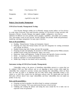 Client : Cisco Systems, USA
Designation : QA – Software Engineer
Span : April 2012 to July 2015
Project: Cisco Security Management
CSM (Cisco Security Management) Testing:
Cisco Security Manager enables you to efficiently manage security policies on Cisco devices
in a wide range of networks, from small networks consisting of a few devices to large networks with
thousands of devices. Security Manager also supports multiple configuration views that are
optimized for different use cases, provides device grouping capabilities, and enables you to monitor,
view, and examine events on your network. Security Manager also provides health and performance
monitoring and image management for many types of devices.
Roles & Responsibilities:
● Handling Manual-System Testing and Automation (basics)
● Preparing test setup with Normal install, AUS and ACS integration for working environment
and verifying the defects
● Handled System-App Infra Testing and took full ownership
● Preparing test plan and uploading the document in EDCS and addressed the PRRQ comments
● Handled Feature testing and Functionality impact root causes
● Regression, Sanity and Exploratory Testing for System and App-infra features ownership
● Hands – on experience in Robot Automation Framework Automation (Java).
● Hands-on experience in Load and performance testing
● Mobile-App testing on cross launch and its connectivity.
Sustenance testing of CSM (Cisco Security Management):
Vulnerability testing is the process of identifying vulnerabilities present in a system that can
be exploited. CSM uses third software and we are upgrading to latest versions which might has
vulnerability fixes compared to previous versions used. Ensuring that vulnerabilities, which are fixed,
does not show up again is an important task for CSM. Hence doing vulnerability testing is very
critical, as we don’t have control over the third party software code. We should make sure; that the
third party software doesn’t have major vulnerabilities and those vulnerabilities does not exploit our
product in any way.
Roles and Responsibilities:
● Preparing test bed to reproduce the defects found in customer environment
● Involved in Customer TAC cases and recreate the issue in local test bed
● Validating and verifying the defects and testing the areas around the fix to make sure no
regression issues are generated
 