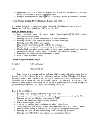 ● Coordinating with team to finish the assigned task on time and for updating the test case
results and movement of defects to appropriate state
● Configure and run test cases using Appscan, VTP package - Nessus, Codenomicon Defensics
Feature/Manual testing of CSM in various domains and releases:
Description: Taking care of functionality testing of a module called Feature/System testing in
Windows OS (7/8.1/Server 2008/Server 2012/Server 2012 R2).
Roles and Responsibilities:
● Doing functional testing of module called System-Appinfra/FW/GUI-API changes
and testing in Posture scrum
● Preparing test cases, test plans and sending it for review and approval
● Preparing setup for Team Application domain validations and testing
● Preparing test bed for the test cases prepared
● Filing and verifying the defects, also analyzing the root cause.
● Handled Feature testing and FW- device testing and ASA Kenton.
● Handling DVD and Virus scanning testing for each release, handled working and testing in
Japanese OS server for customer support environment, filed and verified defects
● Code-review for the defects and troubleshooting ( Java )
● Cross – launch web mobile testing.
Current Assignation: Prime Insight
Designation : Software Engineer
Span : July 2015 till date
Prime Insight is a reporting/analytics application which provides analytics/aggregated data on
Network devices by collecting the device information such as Interface Utilization, QoS, Events,
Alarms and Syslog’s. Also it allows the user to create a custom view of getting trend of any of these
information also it allows the user to Schedule reports. The application is built over cloud
environment which supports multi-tenants and the storage & processing of data done by Hadoop eco
system including components Hdfs, Hbase, spark streaming, mesos etc.
Roles & Responsibilities:
● Handling Manual Testing based on the assigned user stories
● Preparing test setup with Normal install and working environment and verifying the defects
● Preparing test plan and uploading the document in PRRQ
● Sending SQL queries and check on the data populated
● HA on data population in the UI.
● Agile process and Experience in collaborating with a US-based team
● Testing Experience with the latest internet browser platforms (up to IE 11, Firefox, Chrome)
● Doing functional testing of module GUI-API changes and testing in Posture scrum
● Preparing test cases, test plans and uploading. Filing and verifying the defects.
● Preparing test bed for the test cases prepared and status updates in Rally
 
