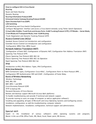 How to configure SSH in Cisco Router
Routing
Route and Static Routing
Dynamic Routing
Routing Information Protocol (RIP)
Enhanced Interior Gateway Routing Protocol (EIGRP)
Open Shortest Path First (OSPF)
LAN Switching
LAN Switching and Cisco Switch Configuration
Configure Management Interface and access a Cisco Switch remotely using Telnet Switch Operations
Virtual LANs (VLANs), Trunk Ports and Access Ports, VLAN Trunking Protocol (VTP), VTP Modes - Server Mode,
Client Mode and Transparent Mode, Inter-VLAN Routing.
Trunk Negotiation and Dynamic Trunking Protocol (DTP)
Access Control Lists (ACLs)
Standard Access Control List Introduction and configuration
Extended Access Control List Introduction and configuration
Configuration BPDU Filter, BPDU Guard
Network Address Translation (NAT)
Configuration of Static NAT, Configuration of Dynamic NAT, Configuration Port Address Translation (PAT)
Spanning Tree Protocol (STP)
Classic Spanning Tree Protocol (IEEE 802.1d)
Classic Spanning Tree Protocol (IEEE 802.1d) Operation
Rapid Spanning Tree Protocol (IEEE 802.1w)
IPv6
Introduction to IPv6, IPv6 Address Types, IPv6 Configuration.
Wide Area Networks
WAN Connections types, Configuration Cisco HDLC , Configuration Point-to-Point Protocol (PPP) ,
Configuration PPP Authentication PAP and CHAP , Configuration of Frame Relay.
Basics of Wireless Networking
Wireless Technology
SSID, BSS, ESS
WEP, WPA-1 and WPA
Cisco Discovery Protocol (CDP)
TFTP to backup IOS
Password Recovery of Cisco Devices
Remote and desktop support (Microsoft & Linux Both platforms)
To handle troubleshooting and provide IT technical and network support.
To provide training to users on usage of computer as well as application software’s
Installing and upgrading all types of Microsoft and Linux Operating Systems and Configuring servers.
Installation, configuration as well the troubleshooting computer network.
Network implementation, Installation, configuration, technical support and administration.
Special skill
Expert in the installation of various software’s other operating systems and programs.
Master in the use of Ms Office Tools, MS, Word, Excel, Power point, MS Access.
 