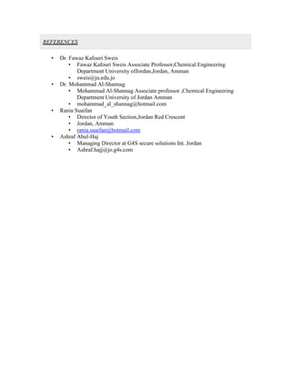 REFERENCES
• Dr. Fawaz Kafouri Sweis
• Fawaz Kafouri Sweis Associate Professor,Chemical Engineering
Department University ofJordan,Jordan, Amman
• sweis@ju.edu.jo
• Dr. Mohammad Al-Shannag
• Mohammad Al-Shannag Associate professor ,Chemical Engineering
Department University of Jordan Amman
• mohammad_al_shannag@hotmail.com
• Rania Suaifan
• Director of Youth Section,Jordan Red Crescent
• Jordan, Amman
• rania.suaifan@hotmail.com
• Ashraf Abul-Haj
• Managing Director at G4S secure solutions Int. Jordan
• Ashraf.hajj@jo.g4s.com
 