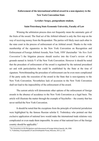 Enforcement of the international arbitral award in a non-signatory to the
New York Convention State
Levichev Sergey, postgraduate student,
Saint Petersburg State Economic University, Faculty of Law
Winning the arbitration process does not frequently mean the automatic gain of
the fruits of the award. The final act of the Arbitral tribunal is only the first step on the
way of receiving money from the Respondent. The parties will likely meet each other in
the state court in the process of enforcement of an Arbitral award. Thanks to the wide
membership of the signatories to the New York Convention on Recognition and
Enforcement of Foreign Arbitral Awards, New York, 19581
(hereinafter “the New York
Convention”) the litigation process should resolve into the Court’s review of the
grounds named in Article V of the New York Convention. However it should be noted
that the procedure of enforcement of the award is regulated by the national procedural
act and with particularities that could be established by the State at the time of
signature. Notwithstanding the procedure of enforcement can be even more complicated
if the party seeks the execution of the award in the State that is non-signatory to the
New York Convention. Nevertheless lack of accession to the New York Convention
shall not lead to the impossibility of the enforcement of the award.
The current article will demonstrate other options of the enforcement of foreign
awards in the absence of accedence to the New York Convention as a legal basis. The
article will illustrate the matter through the example of Seychelles – the country that has
never ratified the New York Convention.
It should be noted that the exceptions from the principle of territorial jurisdiction
were highlighted by the famous Russian scholar E. Trubetskoy who pointed out that
exclusive application of national laws would make the international trade relations very
complicated or even made them impossible. In sense of that national laws of the foreign
country should be applicable.2
1
The Convention on the Recognition and Enforcement of Foreign Arbitral Awards, UN, 1958.
2
E. Trubetskoy, Encyclopaedia of Law (Entsiklopedia Prava), Moscow, 1917, p. 153.
 