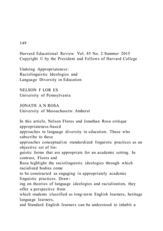 149
Harvard Educational Review Vol. 85 No. 2 Summer 2015
Copyright © by the President and Fellows of Harvard College
Undoing Appropriateness:
Raciolinguistic Ideologies and
Language Diversity in Education
NELSON F LOR ES
University of Pennsylvania
JONATH A N ROSA
University of Massachusetts Amherst
In this article, Nelson Flores and Jonathan Rosa critique
appropriateness-based
approaches to language diversity in education. Those who
subscribe to these
approaches conceptualize standardized linguistic practices as an
objective set of lin-
guistic forms that are appropriate for an academic setting. In
contrast, Flores and
Rosa highlight the raciolinguistic ideologies through which
racialized bodies come
to be constructed as engaging in appropriately academic
linguistic practices. Draw-
ing on theories of language ideologies and racialization, they
offer a perspective from
which students classified as long-term English learners, heritage
language learners,
and Standard English learners can be understood to inhabit a
 